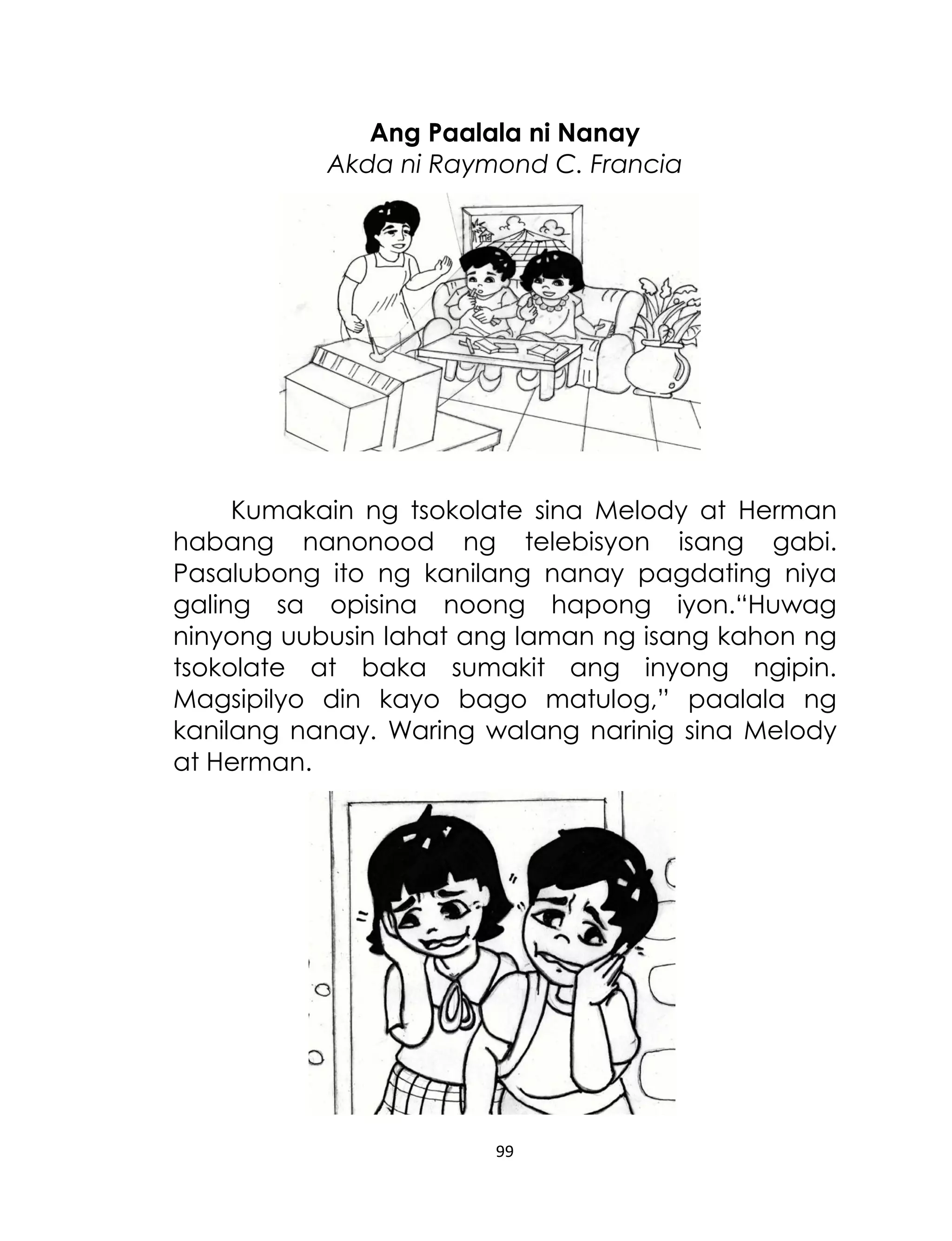 Ang Paalala ni Nanay
Akda ni Raymond C. Francia

Kumakain ng tsokolate sina Melody at Herman
habang nanonood ng telebisyon isang gabi.
Pasalubong ito ng kanilang nanay pagdating niya
galing sa opisina noong hapong iyon.“Huwag
ninyong uubusin lahat ang laman ng isang kahon ng
tsokolate at baka sumakit ang inyong ngipin.
Magsipilyo din kayo bago matulog,” paalala ng
kanilang nanay. Waring walang narinig sina Melody
at Herman.

99

 
