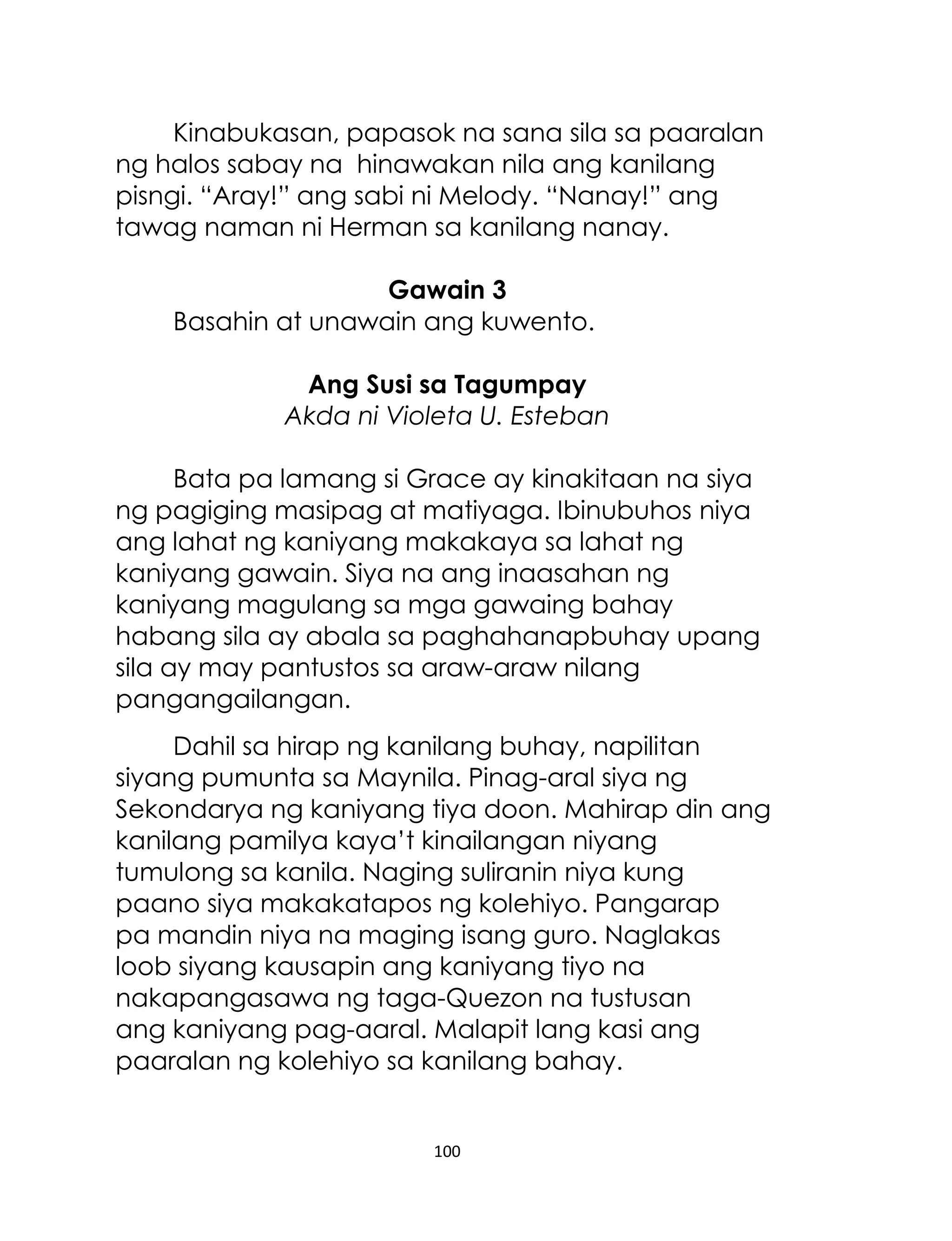 Kinabukasan, papasok na sana sila sa paaralan
ng halos sabay na hinawakan nila ang kanilang
pisngi. “Aray!” ang sabi ni Melody. “Nanay!” ang
tawag naman ni Herman sa kanilang nanay.
Gawain 3
Basahin at unawain ang kuwento.
Ang Susi sa Tagumpay
Akda ni Violeta U. Esteban
Bata pa lamang si Grace ay kinakitaan na siya
ng pagiging masipag at matiyaga. Ibinubuhos niya
ang lahat ng kaniyang makakaya sa lahat ng
kaniyang gawain. Siya na ang inaasahan ng
kaniyang magulang sa mga gawaing bahay
habang sila ay abala sa paghahanapbuhay upang
sila ay may pantustos sa araw-araw nilang
pangangailangan.
Dahil sa hirap ng kanilang buhay, napilitan
siyang pumunta sa Maynila. Pinag-aral siya ng
Sekondarya ng kaniyang tiya doon. Mahirap din ang
kanilang pamilya kaya‟t kinailangan niyang
tumulong sa kanila. Naging suliranin niya kung
paano siya makakatapos ng kolehiyo. Pangarap
pa mandin niya na maging isang guro. Naglakas
loob siyang kausapin ang kaniyang tiyo na
nakapangasawa ng taga-Quezon na tustusan
ang kaniyang pag-aaral. Malapit lang kasi ang
paaralan ng kolehiyo sa kanilang bahay.

100

 