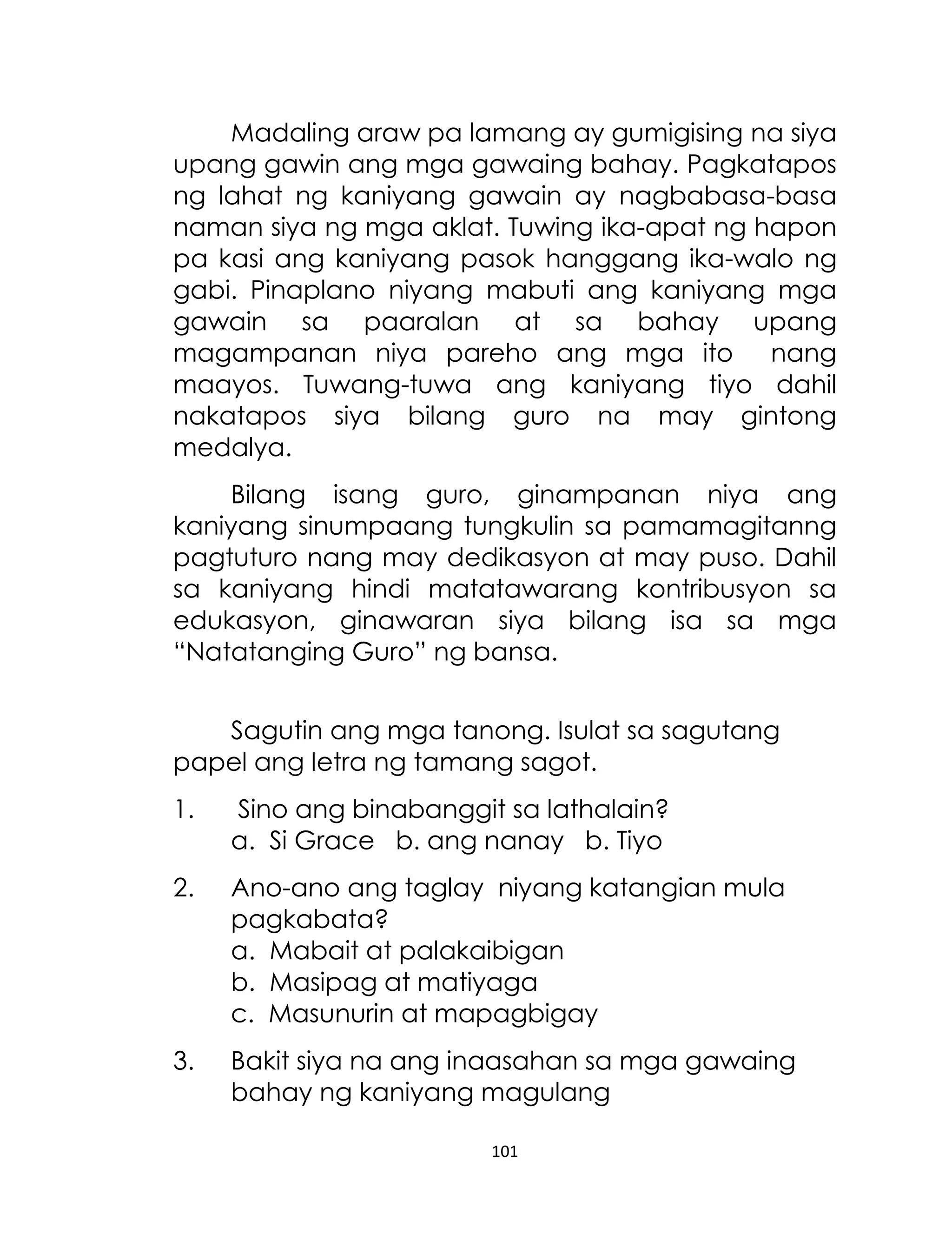Madaling araw pa lamang ay gumigising na siya
upang gawin ang mga gawaing bahay. Pagkatapos
ng lahat ng kaniyang gawain ay nagbabasa-basa
naman siya ng mga aklat. Tuwing ika-apat ng hapon
pa kasi ang kaniyang pasok hanggang ika-walo ng
gabi. Pinaplano niyang mabuti ang kaniyang mga
gawain sa paaralan at sa bahay upang
magampanan niya pareho ang mga ito nang
maayos. Tuwang-tuwa ang kaniyang tiyo dahil
nakatapos siya bilang guro na may gintong
medalya.
Bilang isang guro, ginampanan niya ang
kaniyang sinumpaang tungkulin sa pamamagitanng
pagtuturo nang may dedikasyon at may puso. Dahil
sa kaniyang hindi matatawarang kontribusyon sa
edukasyon, ginawaran siya bilang isa sa mga
“Natatanging Guro” ng bansa.
Sagutin ang mga tanong. Isulat sa sagutang
papel ang letra ng tamang sagot.
1.

Sino ang binabanggit sa lathalain?
a. Si Grace b. ang nanay b. Tiyo

2.

Ano-ano ang taglay niyang katangian mula
pagkabata?
a. Mabait at palakaibigan
b. Masipag at matiyaga
c. Masunurin at mapagbigay

3.

Bakit siya na ang inaasahan sa mga gawaing
bahay ng kaniyang magulang
101

 