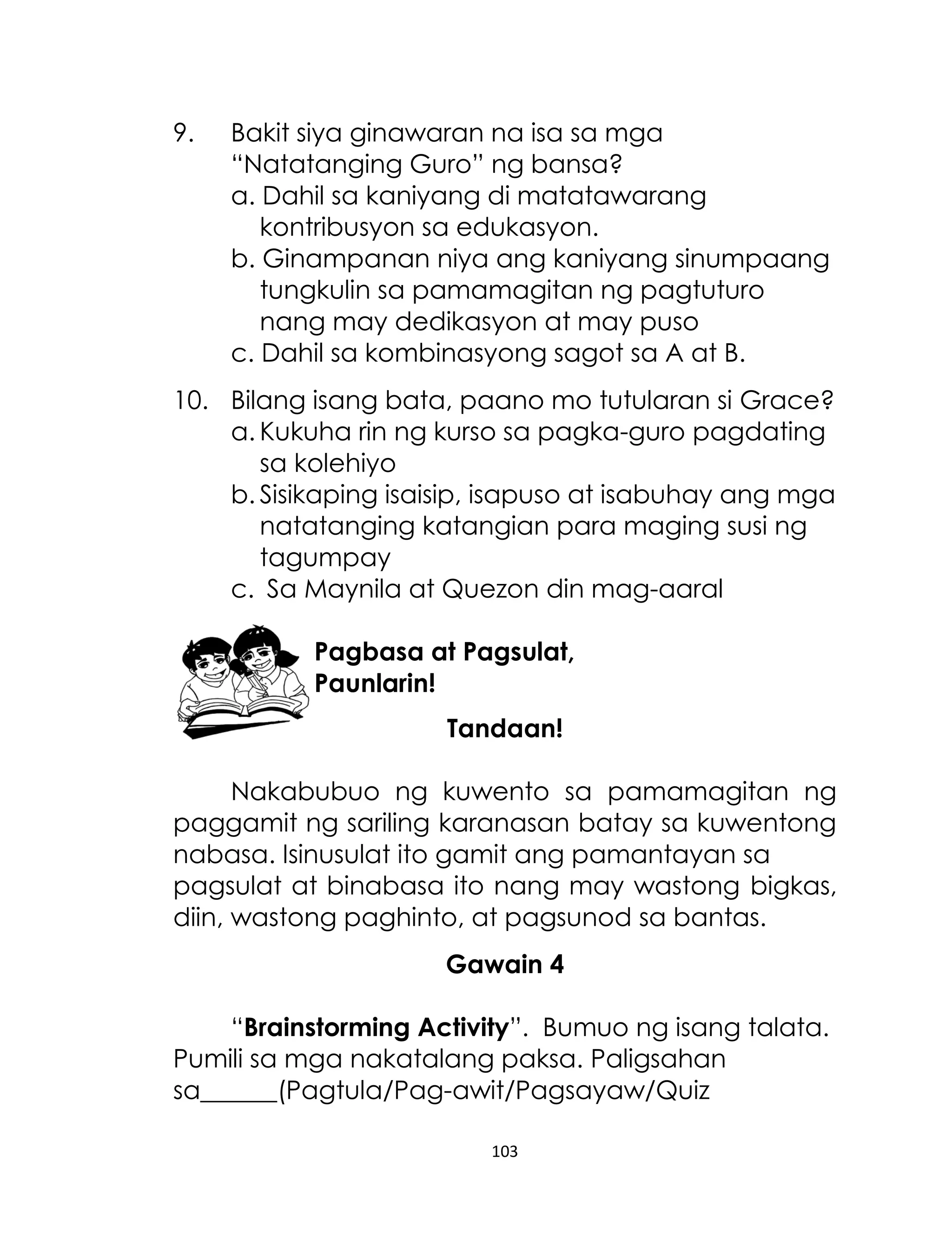 9.

Bakit siya ginawaran na isa sa mga
“Natatanging Guro” ng bansa?
a. Dahil sa kaniyang di matatawarang
kontribusyon sa edukasyon.
b. Ginampanan niya ang kaniyang sinumpaang
tungkulin sa pamamagitan ng pagtuturo
nang may dedikasyon at may puso
c. Dahil sa kombinasyong sagot sa A at B.

10. Bilang isang bata, paano mo tutularan si Grace?
a. Kukuha rin ng kurso sa pagka-guro pagdating
sa kolehiyo
b. Sisikaping isaisip, isapuso at isabuhay ang mga
natatanging katangian para maging susi ng
tagumpay
c. Sa Maynila at Quezon din mag-aaral
Pagbasa at Pagsulat,
Paunlarin!
Tandaan!
Nakabubuo ng kuwento sa pamamagitan ng
paggamit ng sariling karanasan batay sa kuwentong
nabasa. Isinusulat ito gamit ang pamantayan sa
pagsulat at binabasa ito nang may wastong bigkas,
diin, wastong paghinto, at pagsunod sa bantas.
Gawain 4
“Brainstorming Activity”. Bumuo ng isang talata.
Pumili sa mga nakatalang paksa. Paligsahan
sa______(Pagtula/Pag-awit/Pagsayaw/Quiz
103

 