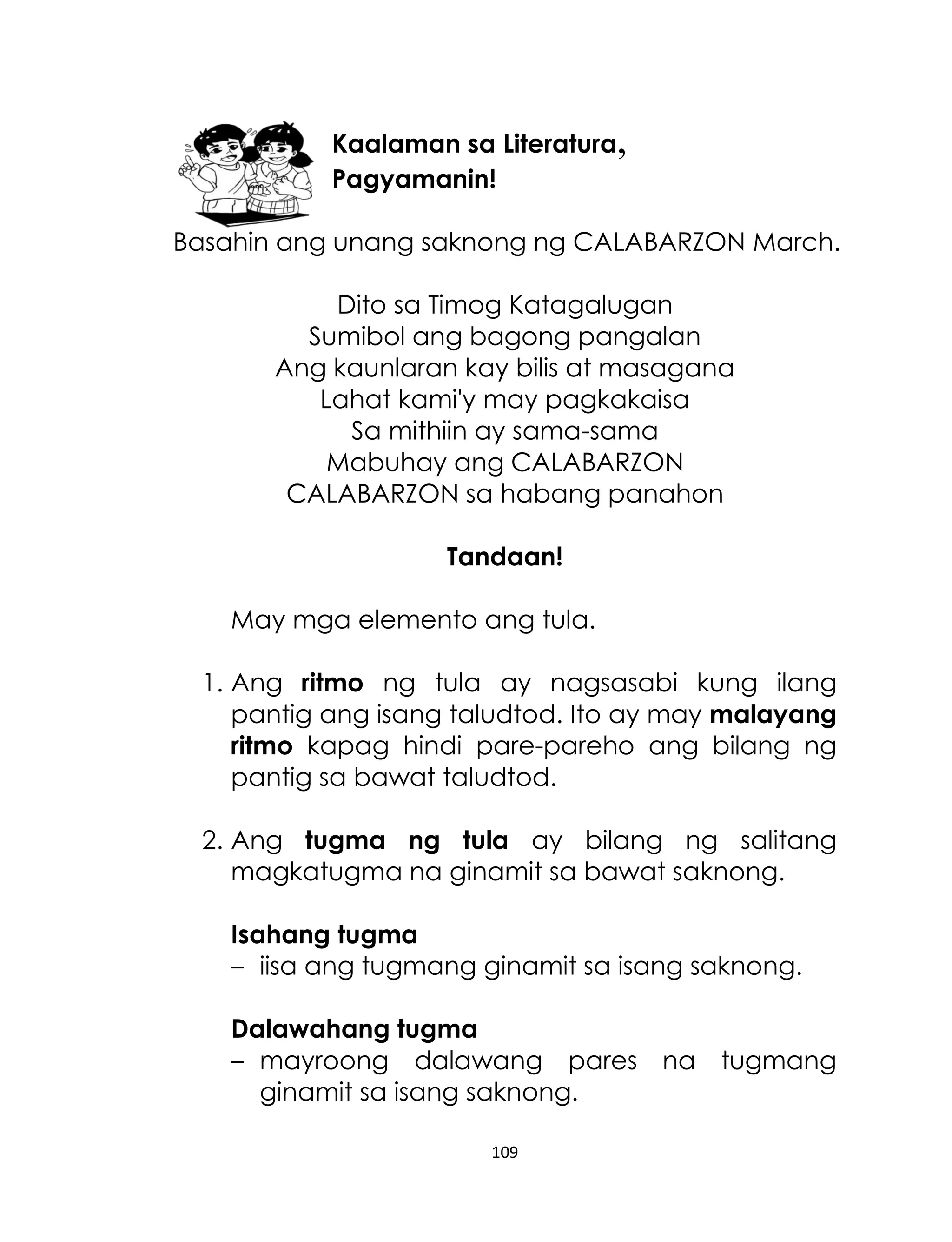 Kaalaman sa Literatura,
Pagyamanin!
Basahin ang unang saknong ng CALABARZON March.
Dito sa Timog Katagalugan
Sumibol ang bagong pangalan
Ang kaunlaran kay bilis at masagana
Lahat kami'y may pagkakaisa
Sa mithiin ay sama-sama
Mabuhay ang CALABARZON
CALABARZON sa habang panahon
Tandaan!
May mga elemento ang tula.
1. Ang ritmo ng tula ay nagsasabi kung ilang
pantig ang isang taludtod. Ito ay may malayang
ritmo kapag hindi pare-pareho ang bilang ng
pantig sa bawat taludtod.
2. Ang tugma ng tula ay bilang ng salitang
magkatugma na ginamit sa bawat saknong.
Isahang tugma
– iisa ang tugmang ginamit sa isang saknong.
Dalawahang tugma
– mayroong dalawang pares na tugmang
ginamit sa isang saknong.
109

 