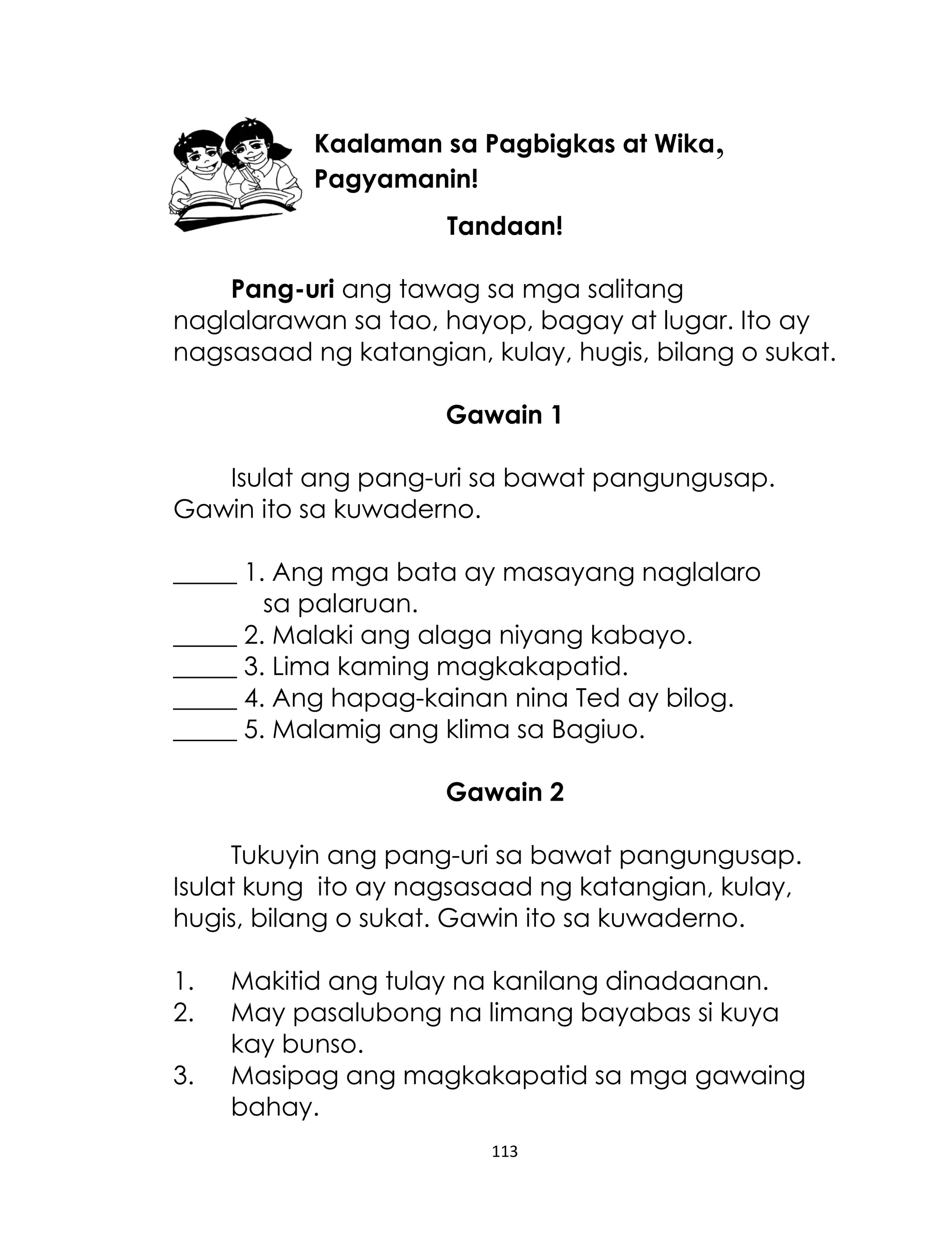 Kaalaman sa Pagbigkas at Wika,
Pagyamanin!
Tandaan!
Pang-uri ang tawag sa mga salitang
naglalarawan sa tao, hayop, bagay at lugar. Ito ay
nagsasaad ng katangian, kulay, hugis, bilang o sukat.
Gawain 1
Isulat ang pang-uri sa bawat pangungusap.
Gawin ito sa kuwaderno.
_____ 1. Ang mga bata ay masayang naglalaro
sa palaruan.
_____ 2. Malaki ang alaga niyang kabayo.
_____ 3. Lima kaming magkakapatid.
_____ 4. Ang hapag-kainan nina Ted ay bilog.
_____ 5. Malamig ang klima sa Bagiuo.
Gawain 2
Tukuyin ang pang-uri sa bawat pangungusap.
Isulat kung ito ay nagsasaad ng katangian, kulay,
hugis, bilang o sukat. Gawin ito sa kuwaderno.
1.
2.
3.

Makitid ang tulay na kanilang dinadaanan.
May pasalubong na limang bayabas si kuya
kay bunso.
Masipag ang magkakapatid sa mga gawaing
bahay.
113

 