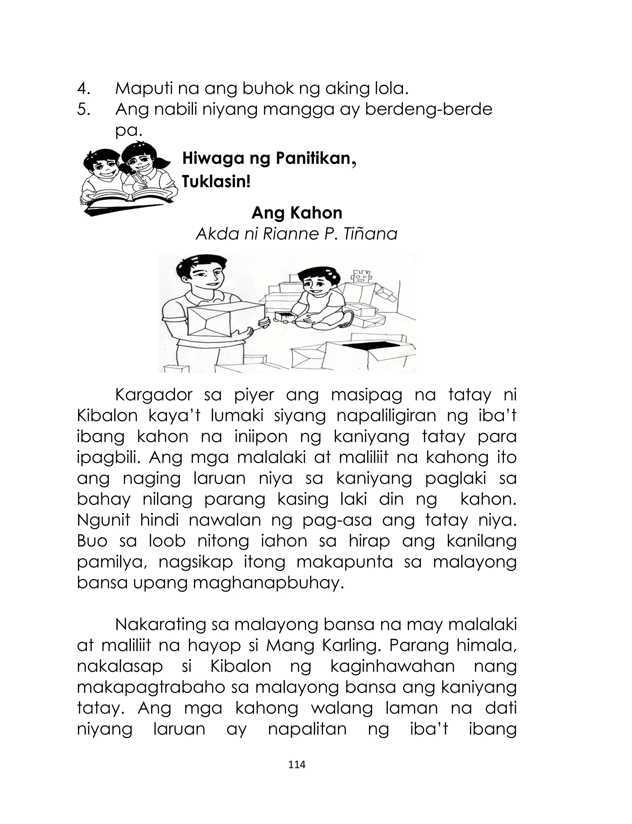 4.
5.

Maputi na ang buhok ng aking lola.
Ang nabili niyang mangga ay berdeng-berde
pa.
Hiwaga ng Panitikan,
Tuklasin!
Ang Kahon
Akda ni Rianne P. Tiñana

Kargador sa piyer ang masipag na tatay ni
Kibalon kaya‟t lumaki siyang napaliligiran ng iba‟t
ibang kahon na iniipon ng kaniyang tatay para
ipagbili. Ang mga malalaki at maliliit na kahong ito
ang naging laruan niya sa kaniyang paglaki sa
bahay nilang parang kasing laki din ng kahon.
Ngunit hindi nawalan ng pag-asa ang tatay niya.
Buo sa loob nitong iahon sa hirap ang kanilang
pamilya, nagsikap itong makapunta sa malayong
bansa upang maghanapbuhay.
Nakarating sa malayong bansa na may malalaki
at maliliit na hayop si Mang Karling. Parang himala,
nakalasap si Kibalon ng kaginhawahan nang
makapagtrabaho sa malayong bansa ang kaniyang
tatay. Ang mga kahong walang laman na dati
niyang laruan ay napalitan ng iba‟t ibang
114

 