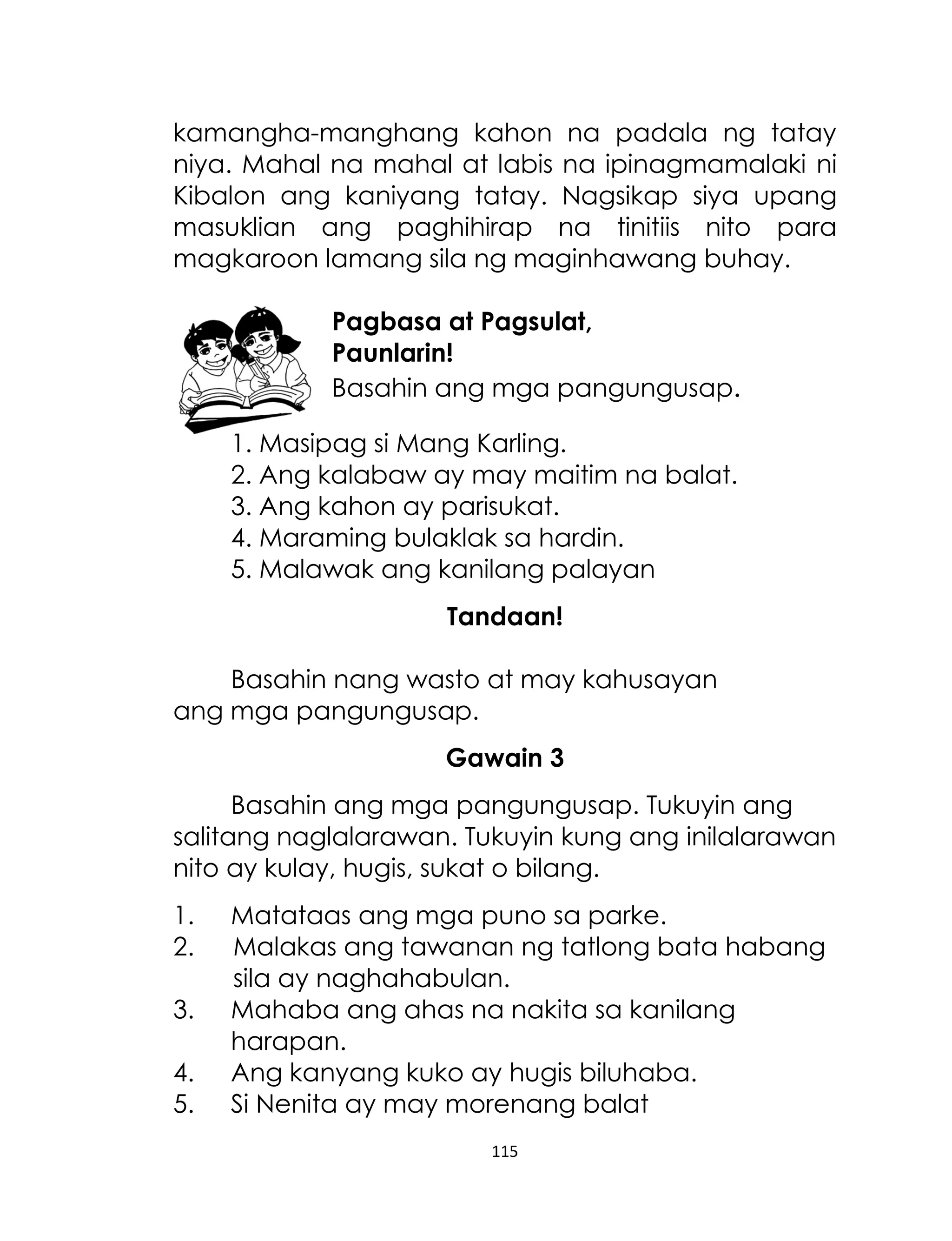 kamangha-manghang kahon na padala ng tatay
niya. Mahal na mahal at labis na ipinagmamalaki ni
Kibalon ang kaniyang tatay. Nagsikap siya upang
masuklian ang paghihirap na tinitiis nito para
magkaroon lamang sila ng maginhawang buhay.
Pagbasa at Pagsulat,
Paunlarin!
Basahin ang mga pangungusap.
1. Masipag si Mang Karling.
2. Ang kalabaw ay may maitim na balat.
3. Ang kahon ay parisukat.
4. Maraming bulaklak sa hardin.
5. Malawak ang kanilang palayan
Tandaan!
Basahin nang wasto at may kahusayan
ang mga pangungusap.
Gawain 3
Basahin ang mga pangungusap. Tukuyin ang
salitang naglalarawan. Tukuyin kung ang inilalarawan
nito ay kulay, hugis, sukat o bilang.
1.
2.
3.
4.
5.

Matataas ang mga puno sa parke.
Malakas ang tawanan ng tatlong bata habang
sila ay naghahabulan.
Mahaba ang ahas na nakita sa kanilang
harapan.
Ang kanyang kuko ay hugis biluhaba.
Si Nenita ay may morenang balat
115

 