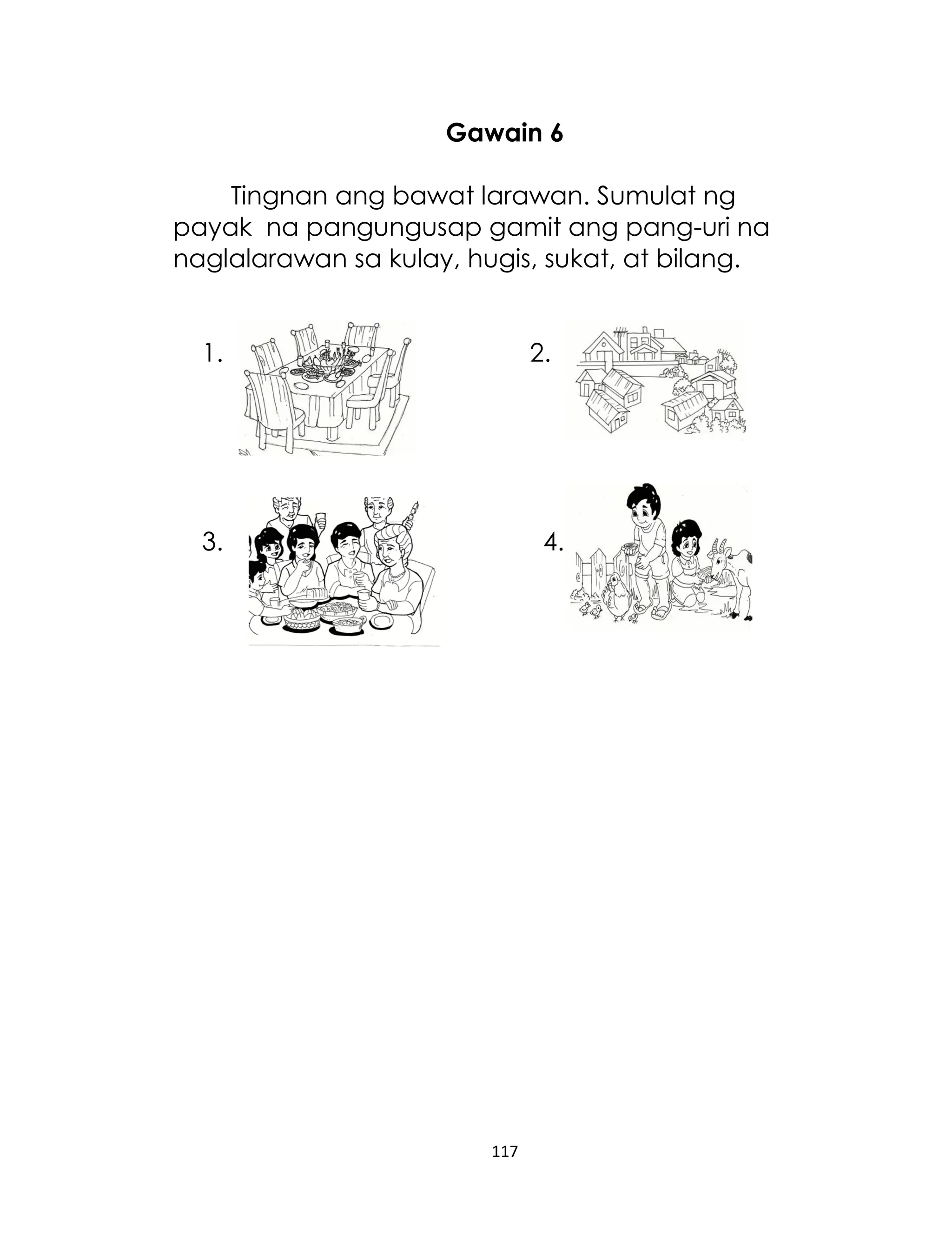 Gawain 6
Tingnan ang bawat larawan. Sumulat ng
payak na pangungusap gamit ang pang-uri na
naglalarawan sa kulay, hugis, sukat, at bilang.
1.

2.

3.

4.

117

 