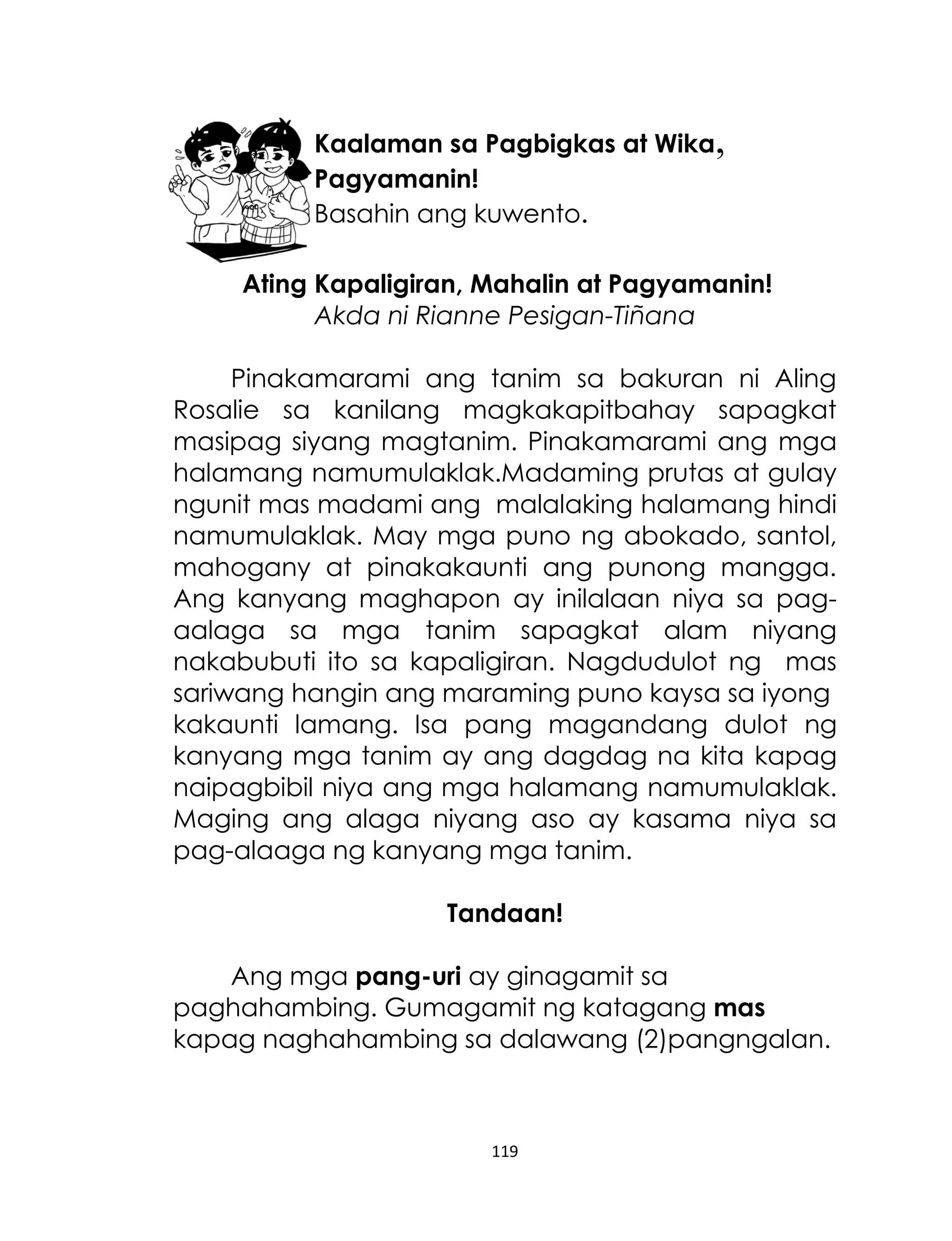 Kaalaman sa Pagbigkas at Wika,
Pagyamanin!
Basahin ang kuwento.
Ating Kapaligiran, Mahalin at Pagyamanin!
Akda ni Rianne Pesigan-Tiñana
Pinakamarami ang tanim sa bakuran ni Aling
Rosalie sa kanilang magkakapitbahay sapagkat
masipag siyang magtanim. Pinakamarami ang mga
halamang namumulaklak.Madaming prutas at gulay
ngunit mas madami ang malalaking halamang hindi
namumulaklak. May mga puno ng abokado, santol,
mahogany at pinakakaunti ang punong mangga.
Ang kanyang maghapon ay inilalaan niya sa pagaalaga sa mga tanim sapagkat alam niyang
nakabubuti ito sa kapaligiran. Nagdudulot ng mas
sariwang hangin ang maraming puno kaysa sa iyong
kakaunti lamang. Isa pang magandang dulot ng
kanyang mga tanim ay ang dagdag na kita kapag
naipagbibil niya ang mga halamang namumulaklak.
Maging ang alaga niyang aso ay kasama niya sa
pag-alaaga ng kanyang mga tanim.
Tandaan!
Ang mga pang-uri ay ginagamit sa
paghahambing. Gumagamit ng katagang mas
kapag naghahambing sa dalawang (2)pangngalan.

119

 