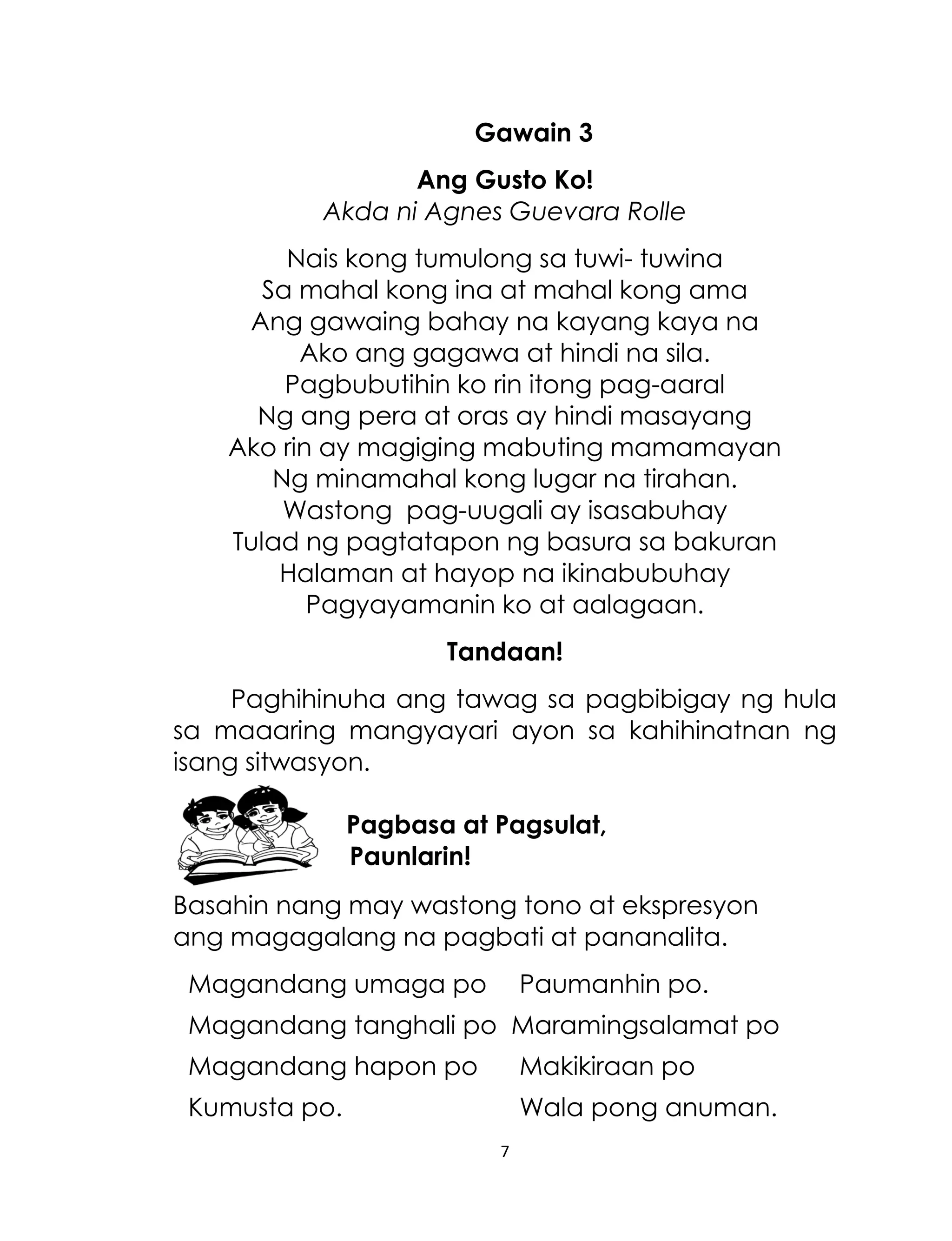 Gawain 3
Ang Gusto Ko!
Akda ni Agnes Guevara Rolle
Nais kong tumulong sa tuwi- tuwina
Sa mahal kong ina at mahal kong ama
Ang gawaing bahay na kayang kaya na
Ako ang gagawa at hindi na sila.
Pagbubutihin ko rin itong pag-aaral
Ng ang pera at oras ay hindi masayang
Ako rin ay magiging mabuting mamamayan
Ng minamahal kong lugar na tirahan.
Wastong pag-uugali ay isasabuhay
Tulad ng pagtatapon ng basura sa bakuran
Halaman at hayop na ikinabubuhay
Pagyayamanin ko at aalagaan.
Tandaan!
Paghihinuha ang tawag sa pagbibigay ng hula
sa maaaring mangyayari ayon sa kahihinatnan ng
isang sitwasyon.
Pagbasa at Pagsulat,
Paunlarin!
Basahin nang may wastong tono at ekspresyon
ang magagalang na pagbati at pananalita.
Magandang umaga po

Paumanhin po.

Magandang tanghali po Maramingsalamat po
Magandang hapon po

Makikiraan po

Kumusta po.

Wala pong anuman.
7

 
