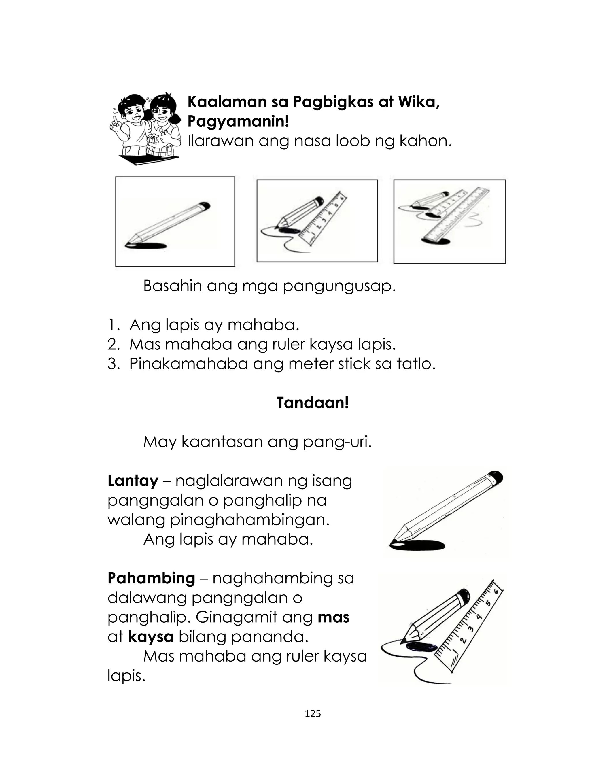 Kaalaman sa Pagbigkas at Wika,
Pagyamanin!
Ilarawan ang nasa loob ng kahon.

Basahin ang mga pangungusap.
1. Ang lapis ay mahaba.
2. Mas mahaba ang ruler kaysa lapis.
3. Pinakamahaba ang meter stick sa tatlo.
Tandaan!
May kaantasan ang pang-uri.
Lantay – naglalarawan ng isang
pangngalan o panghalip na
walang pinaghahambingan.
Ang lapis ay mahaba.
Pahambing – naghahambing sa
dalawang pangngalan o
panghalip. Ginagamit ang mas
at kaysa bilang pananda.
Mas mahaba ang ruler kaysa
lapis.
125

 