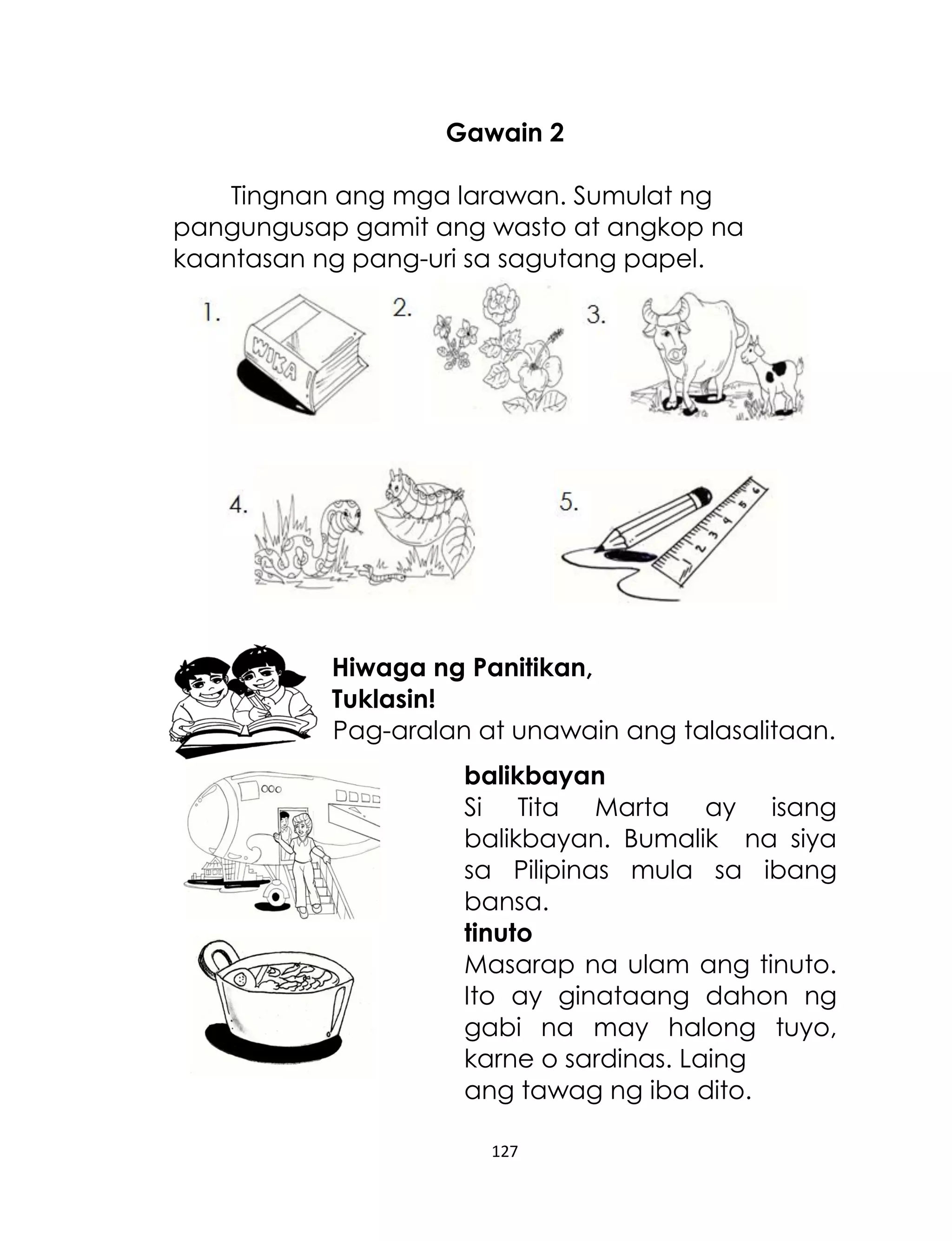 Gawain 2
Tingnan ang mga larawan. Sumulat ng
pangungusap gamit ang wasto at angkop na
kaantasan ng pang-uri sa sagutang papel.

Hiwaga ng Panitikan,
Tuklasin!
Pag-aralan at unawain ang talasalitaan.
balikbayan
Si Tita Marta ay isang
balikbayan. Bumalik na siya
sa Pilipinas mula sa ibang
bansa.
tinuto
Masarap na ulam ang tinuto.
Ito ay ginataang dahon ng
gabi na may halong tuyo,
karne o sardinas. Laing
ang tawag ng iba dito.
127

 