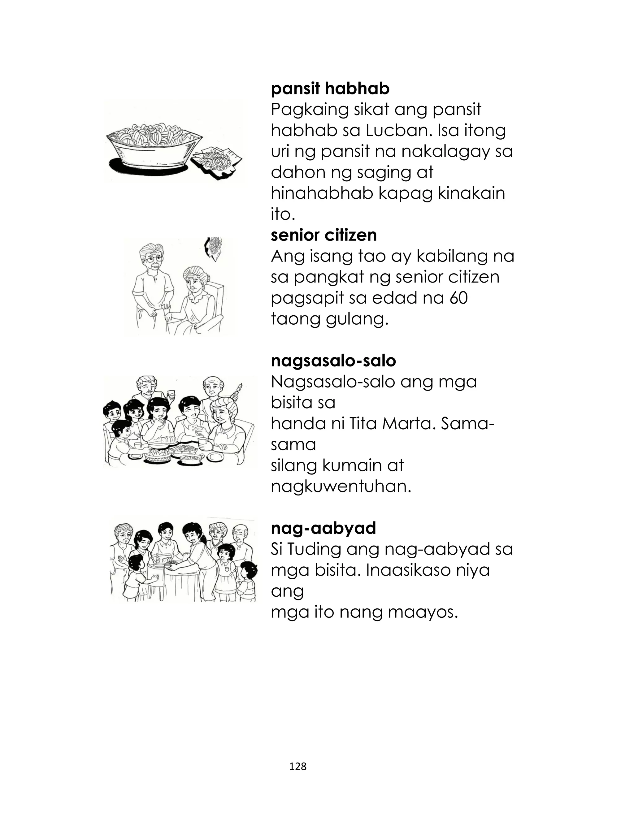 pansit habhab
Pagkaing sikat ang pansit
habhab sa Lucban. Isa itong
uri ng pansit na nakalagay sa
dahon ng saging at
hinahabhab kapag kinakain
ito.
senior citizen
Ang isang tao ay kabilang na
sa pangkat ng senior citizen
pagsapit sa edad na 60
taong gulang.
nagsasalo-salo
Nagsasalo-salo ang mga
bisita sa
handa ni Tita Marta. Samasama
silang kumain at
nagkuwentuhan.
nag-aabyad
Si Tuding ang nag-aabyad sa
mga bisita. Inaasikaso niya
ang
mga ito nang maayos.

128

 