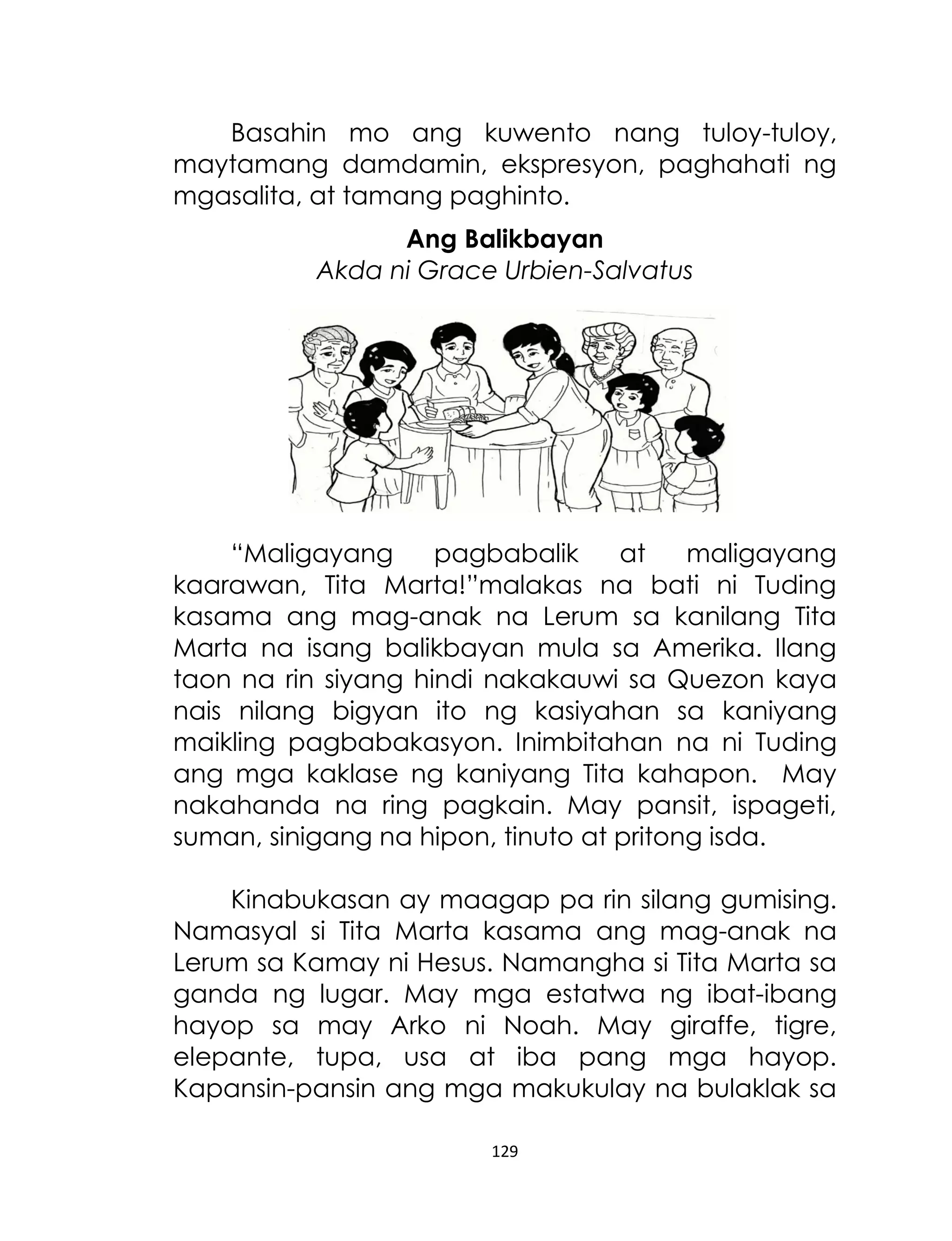 Basahin mo ang kuwento nang tuloy-tuloy,
maytamang damdamin, ekspresyon, paghahati ng
mgasalita, at tamang paghinto.
Ang Balikbayan
Akda ni Grace Urbien-Salvatus

“Maligayang
pagbabalik
at
maligayang
kaarawan, Tita Marta!”malakas na bati ni Tuding
kasama ang mag-anak na Lerum sa kanilang Tita
Marta na isang balikbayan mula sa Amerika. Ilang
taon na rin siyang hindi nakakauwi sa Quezon kaya
nais nilang bigyan ito ng kasiyahan sa kaniyang
maikling pagbabakasyon. Inimbitahan na ni Tuding
ang mga kaklase ng kaniyang Tita kahapon. May
nakahanda na ring pagkain. May pansit, ispageti,
suman, sinigang na hipon, tinuto at pritong isda.
Kinabukasan ay maagap pa rin silang gumising.
Namasyal si Tita Marta kasama ang mag-anak na
Lerum sa Kamay ni Hesus. Namangha si Tita Marta sa
ganda ng lugar. May mga estatwa ng ibat-ibang
hayop sa may Arko ni Noah. May giraffe, tigre,
elepante, tupa, usa at iba pang mga hayop.
Kapansin-pansin ang mga makukulay na bulaklak sa
129

 