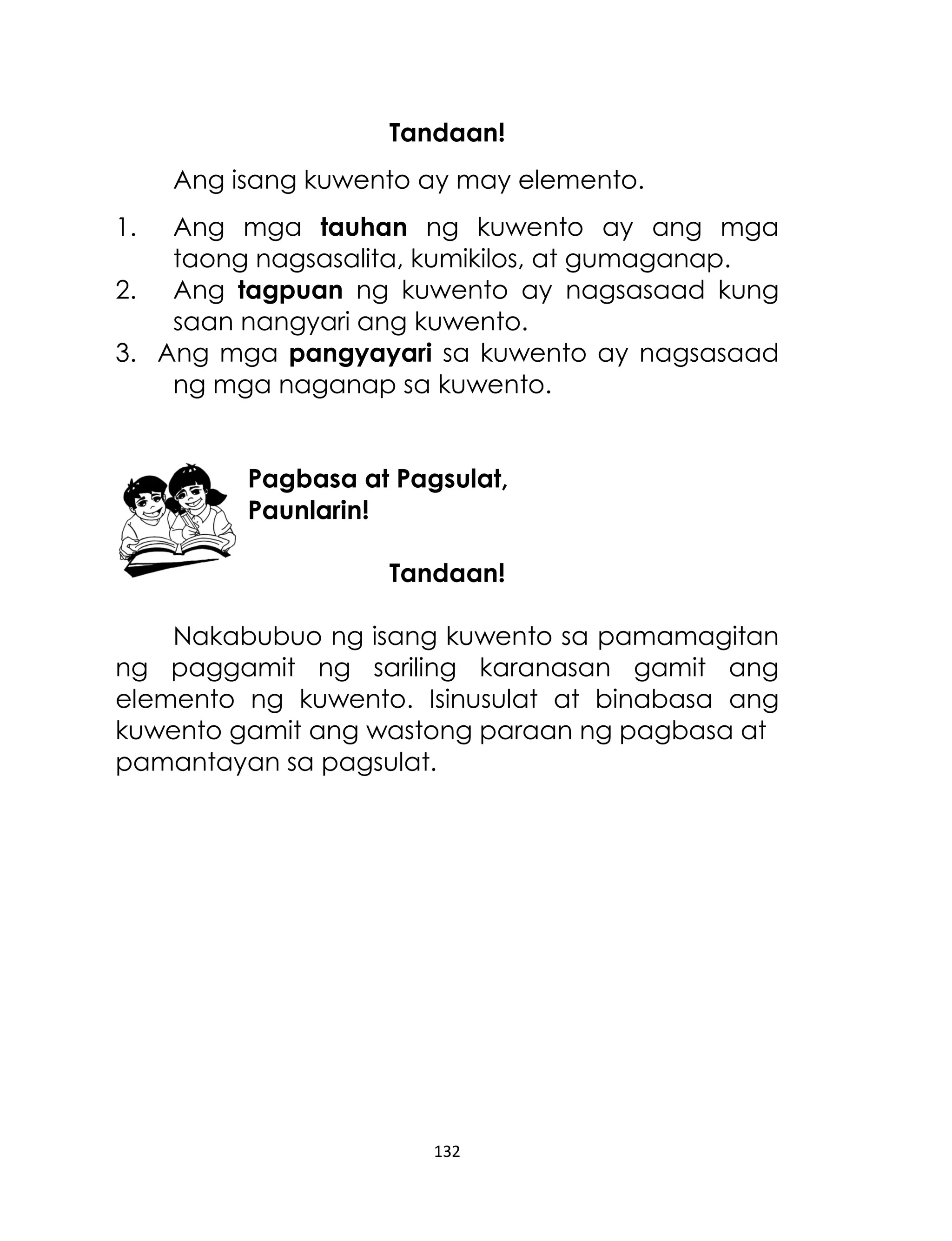 Tandaan!
Ang isang kuwento ay may elemento.
1.

Ang mga tauhan ng kuwento ay ang mga
taong nagsasalita, kumikilos, at gumaganap.
2. Ang tagpuan ng kuwento ay nagsasaad kung
saan nangyari ang kuwento.
3. Ang mga pangyayari sa kuwento ay nagsasaad
ng mga naganap sa kuwento.
Pagbasa at Pagsulat,
Paunlarin!
Tandaan!
Nakabubuo ng isang kuwento sa pamamagitan
ng paggamit ng sariling karanasan gamit ang
elemento ng kuwento. Isinusulat at binabasa ang
kuwento gamit ang wastong paraan ng pagbasa at
pamantayan sa pagsulat.

132

 