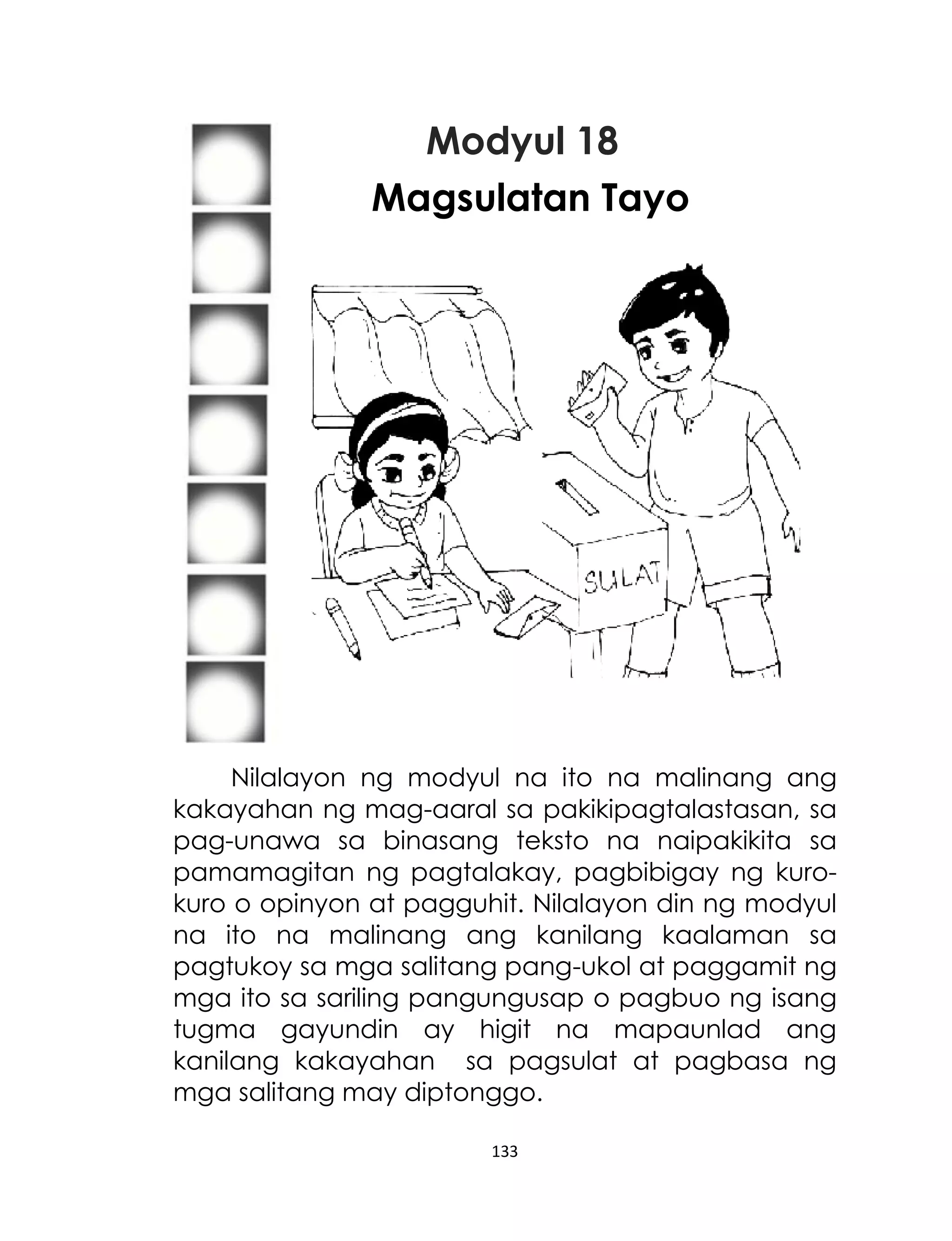 Modyul 18
Magsulatan Tayo

Nilalayon ng modyul na ito na malinang ang
kakayahan ng mag-aaral sa pakikipagtalastasan, sa
pag-unawa sa binasang teksto na naipakikita sa
pamamagitan ng pagtalakay, pagbibigay ng kurokuro o opinyon at pagguhit. Nilalayon din ng modyul
na ito na malinang ang kanilang kaalaman sa
pagtukoy sa mga salitang pang-ukol at paggamit ng
mga ito sa sariling pangungusap o pagbuo ng isang
tugma gayundin ay higit na mapaunlad ang
kanilang kakayahan sa pagsulat at pagbasa ng
mga salitang may diptonggo.
133

 