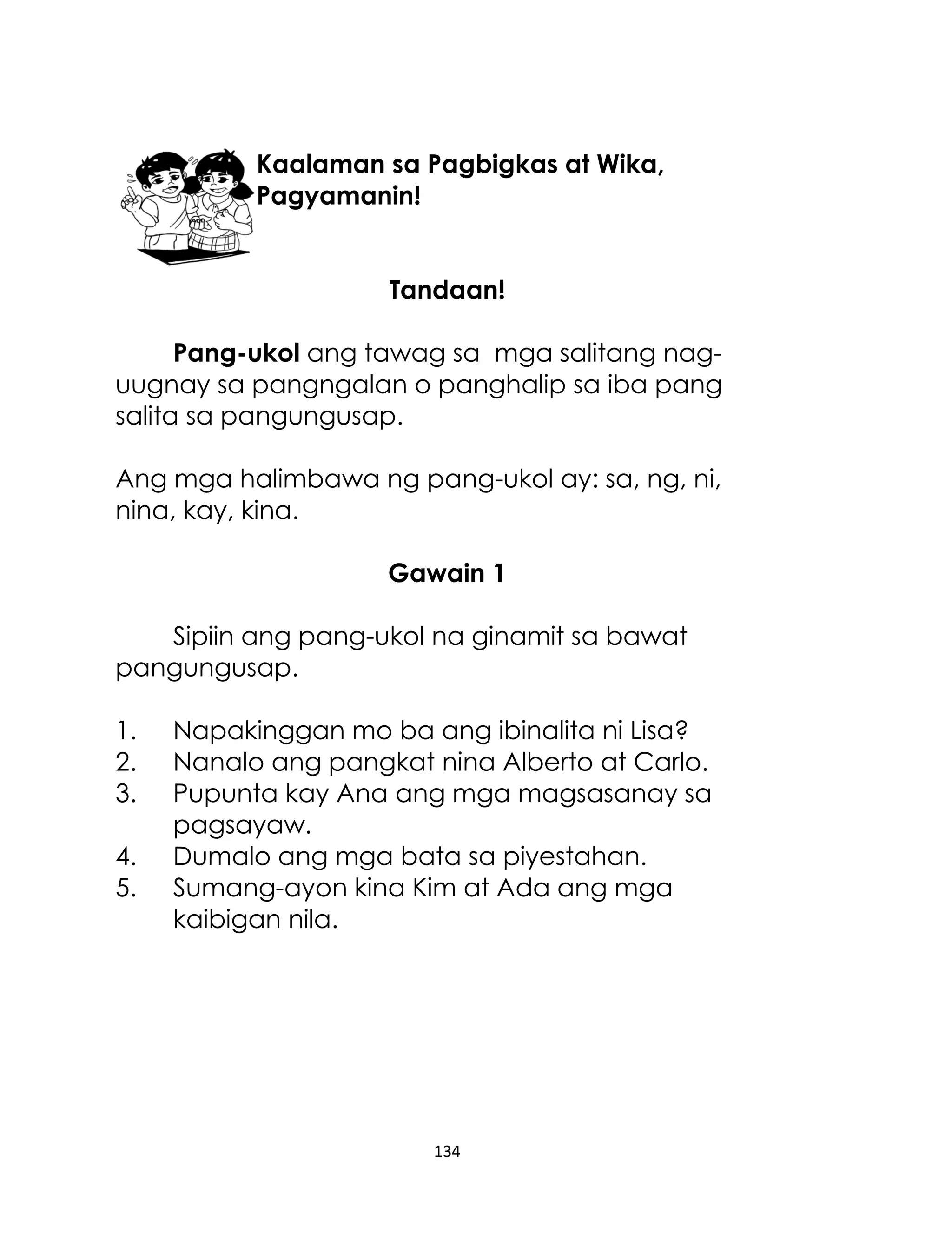 Kaalaman sa Pagbigkas at Wika,
Pagyamanin!
Tandaan!
Pang-ukol ang tawag sa mga salitang naguugnay sa pangngalan o panghalip sa iba pang
salita sa pangungusap.
Ang mga halimbawa ng pang-ukol ay: sa, ng, ni,
nina, kay, kina.
Gawain 1
Sipiin ang pang-ukol na ginamit sa bawat
pangungusap.
1.
2.
3.
4.
5.

Napakinggan mo ba ang ibinalita ni Lisa?
Nanalo ang pangkat nina Alberto at Carlo.
Pupunta kay Ana ang mga magsasanay sa
pagsayaw.
Dumalo ang mga bata sa piyestahan.
Sumang-ayon kina Kim at Ada ang mga
kaibigan nila.

134

 