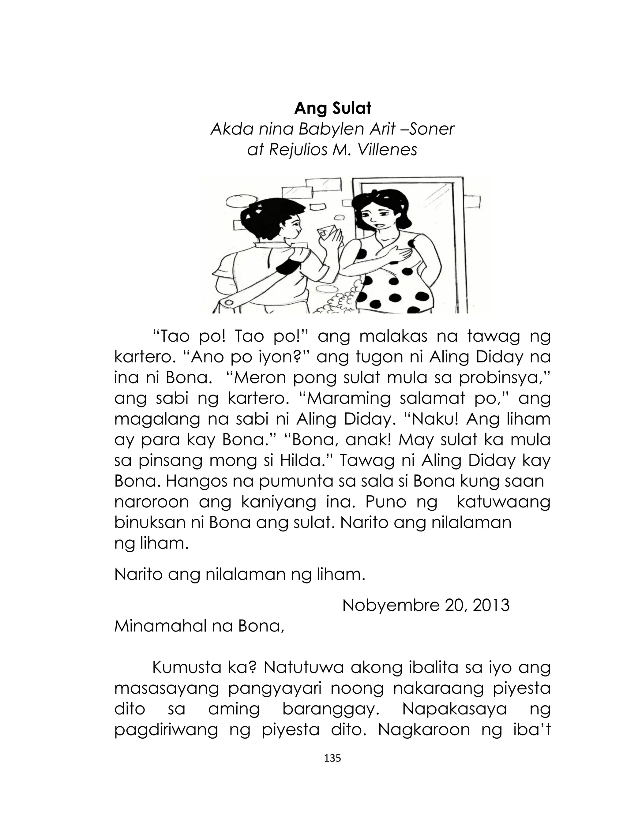 Ang Sulat
Akda nina Babylen Arit –Soner
at Rejulios M. Villenes

“Tao po! Tao po!” ang malakas na tawag ng
kartero. “Ano po iyon?” ang tugon ni Aling Diday na
ina ni Bona. “Meron pong sulat mula sa probinsya,”
ang sabi ng kartero. “Maraming salamat po,” ang
magalang na sabi ni Aling Diday. “Naku! Ang liham
ay para kay Bona.” “Bona, anak! May sulat ka mula
sa pinsang mong si Hilda.” Tawag ni Aling Diday kay
Bona. Hangos na pumunta sa sala si Bona kung saan
naroroon ang kaniyang ina. Puno ng katuwaang
binuksan ni Bona ang sulat. Narito ang nilalaman
ng liham.
Narito ang nilalaman ng liham.
Nobyembre 20, 2013
Minamahal na Bona,
Kumusta ka? Natutuwa akong ibalita sa iyo ang
masasayang pangyayari noong nakaraang piyesta
dito sa aming baranggay. Napakasaya ng
pagdiriwang ng piyesta dito. Nagkaroon ng iba‟t
135

 