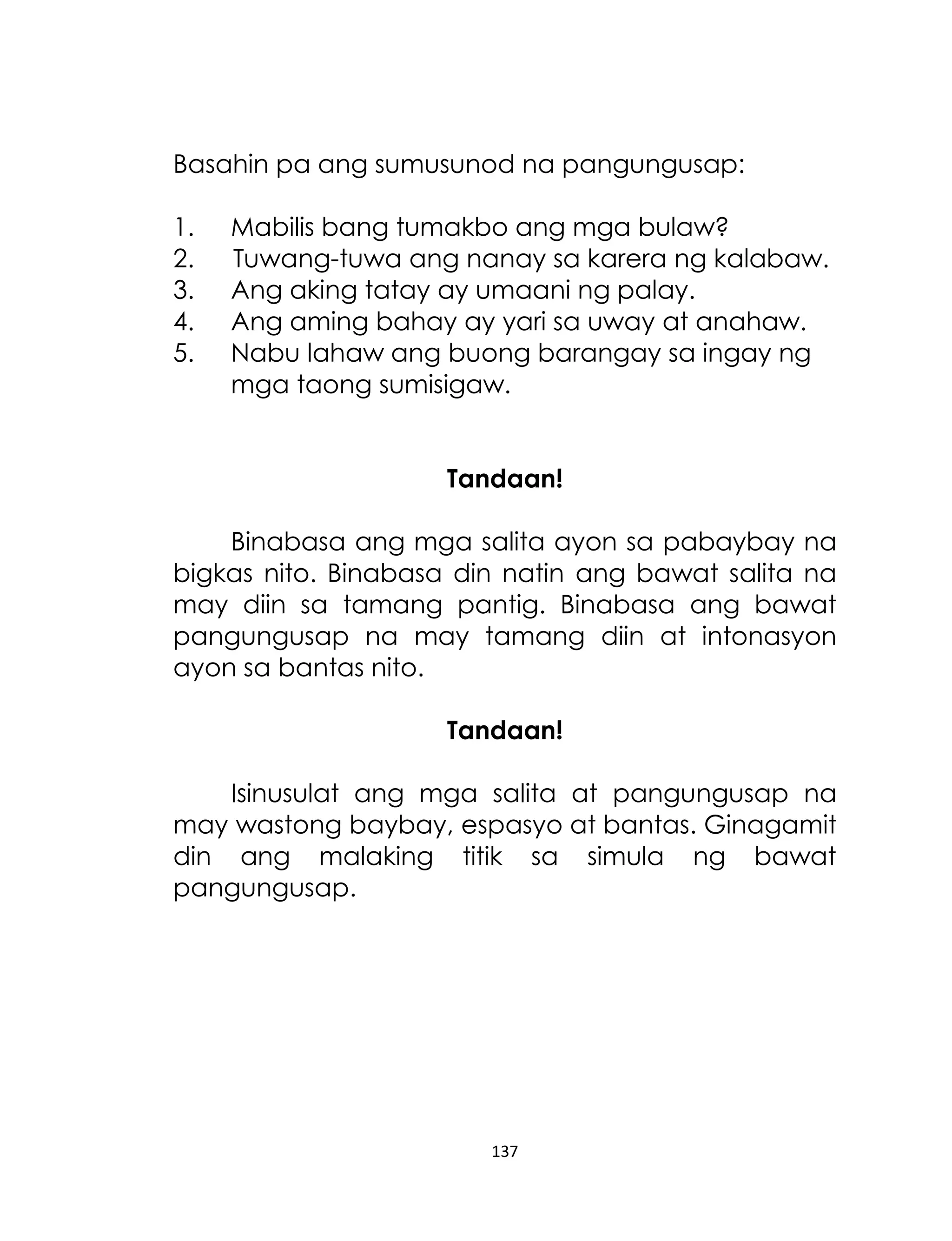 Basahin pa ang sumusunod na pangungusap:
1.
2.
3.
4.
5.

Mabilis bang tumakbo ang mga bulaw?
Tuwang-tuwa ang nanay sa karera ng kalabaw.
Ang aking tatay ay umaani ng palay.
Ang aming bahay ay yari sa uway at anahaw.
Nabu lahaw ang buong barangay sa ingay ng
mga taong sumisigaw.
Tandaan!

Binabasa ang mga salita ayon sa pabaybay na
bigkas nito. Binabasa din natin ang bawat salita na
may diin sa tamang pantig. Binabasa ang bawat
pangungusap na may tamang diin at intonasyon
ayon sa bantas nito.
Tandaan!
Isinusulat ang mga salita at pangungusap na
may wastong baybay, espasyo at bantas. Ginagamit
din ang malaking titik sa simula ng bawat
pangungusap.

137

 