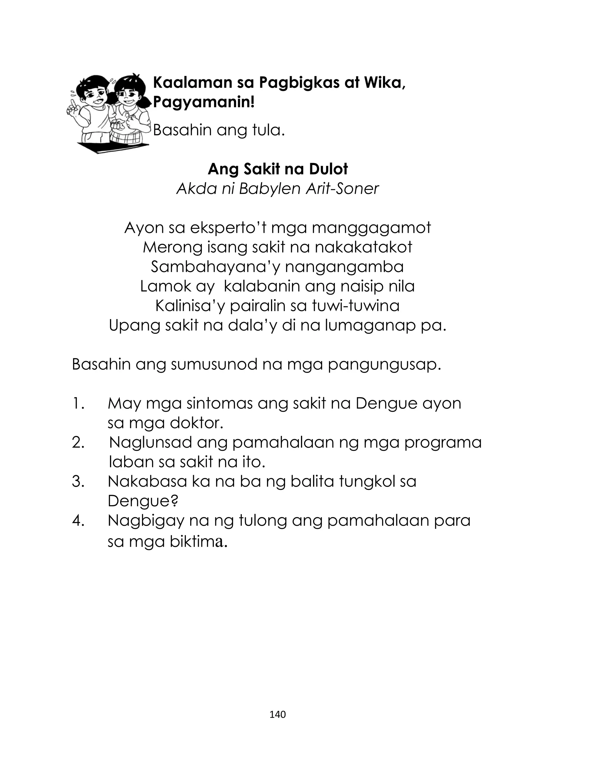 Kaalaman sa Pagbigkas at Wika,
Pagyamanin!
Basahin ang tula.
Ang Sakit na Dulot
Akda ni Babylen Arit-Soner
Ayon sa eksperto‟t mga manggagamot
Merong isang sakit na nakakatakot
Sambahayana‟y nangangamba
Lamok ay kalabanin ang naisip nila
Kalinisa‟y pairalin sa tuwi-tuwina
Upang sakit na dala‟y di na lumaganap pa.
Basahin ang sumusunod na mga pangungusap.
1.
2.
3.
4.

May mga sintomas ang sakit na Dengue ayon
sa mga doktor.
Naglunsad ang pamahalaan ng mga programa
laban sa sakit na ito.
Nakabasa ka na ba ng balita tungkol sa
Dengue?
Nagbigay na ng tulong ang pamahalaan para
sa mga biktima.

140

 