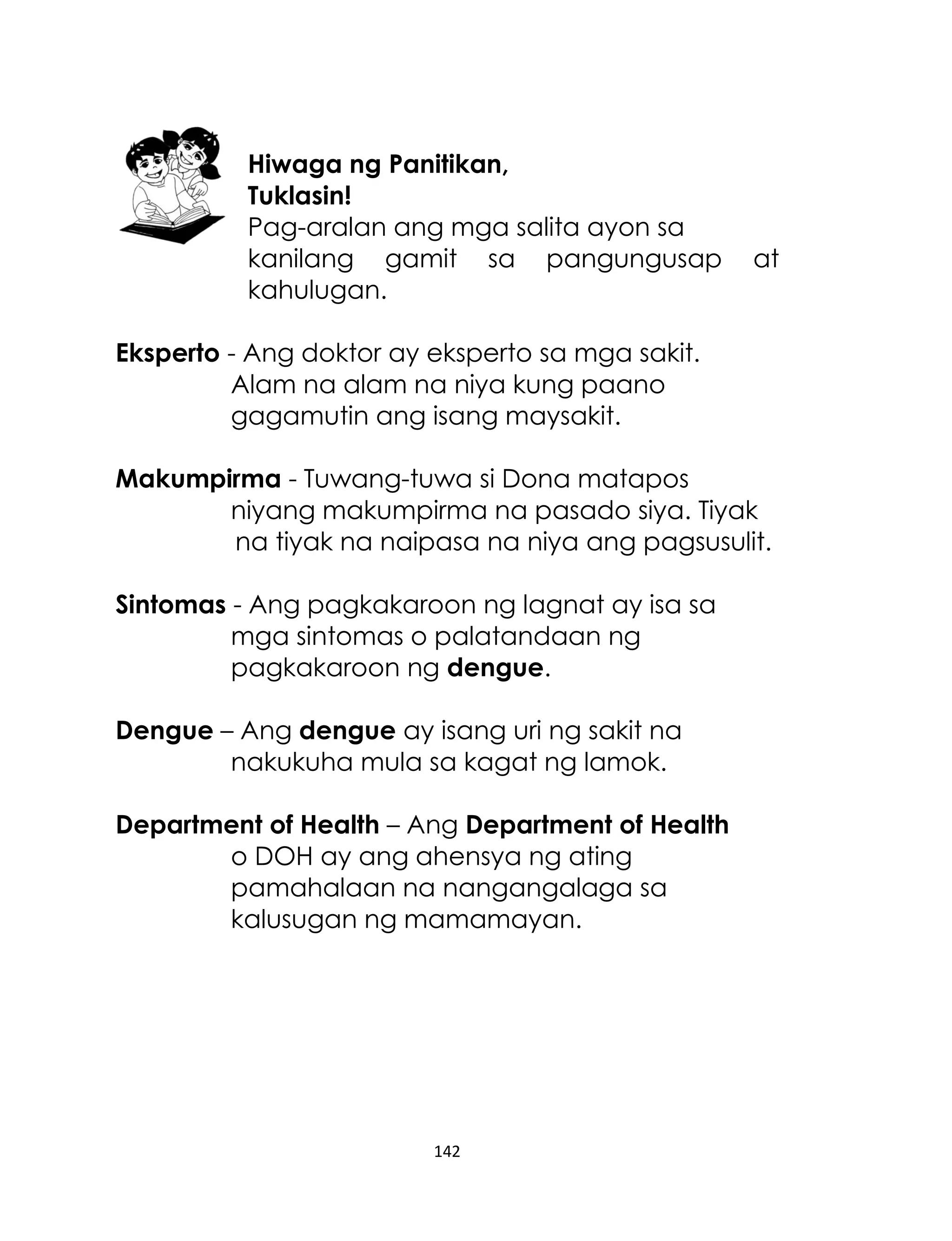 Hiwaga ng Panitikan,
Tuklasin!
Pag-aralan ang mga salita ayon sa
kanilang gamit sa pangungusap
kahulugan.

at

Eksperto - Ang doktor ay eksperto sa mga sakit.
Alam na alam na niya kung paano
gagamutin ang isang maysakit.
Makumpirma - Tuwang-tuwa si Dona matapos
niyang makumpirma na pasado siya. Tiyak
na tiyak na naipasa na niya ang pagsusulit.
Sintomas - Ang pagkakaroon ng lagnat ay isa sa
mga sintomas o palatandaan ng
pagkakaroon ng dengue.
Dengue – Ang dengue ay isang uri ng sakit na
nakukuha mula sa kagat ng lamok.
Department of Health – Ang Department of Health
o DOH ay ang ahensya ng ating
pamahalaan na nangangalaga sa
kalusugan ng mamamayan.

142

 