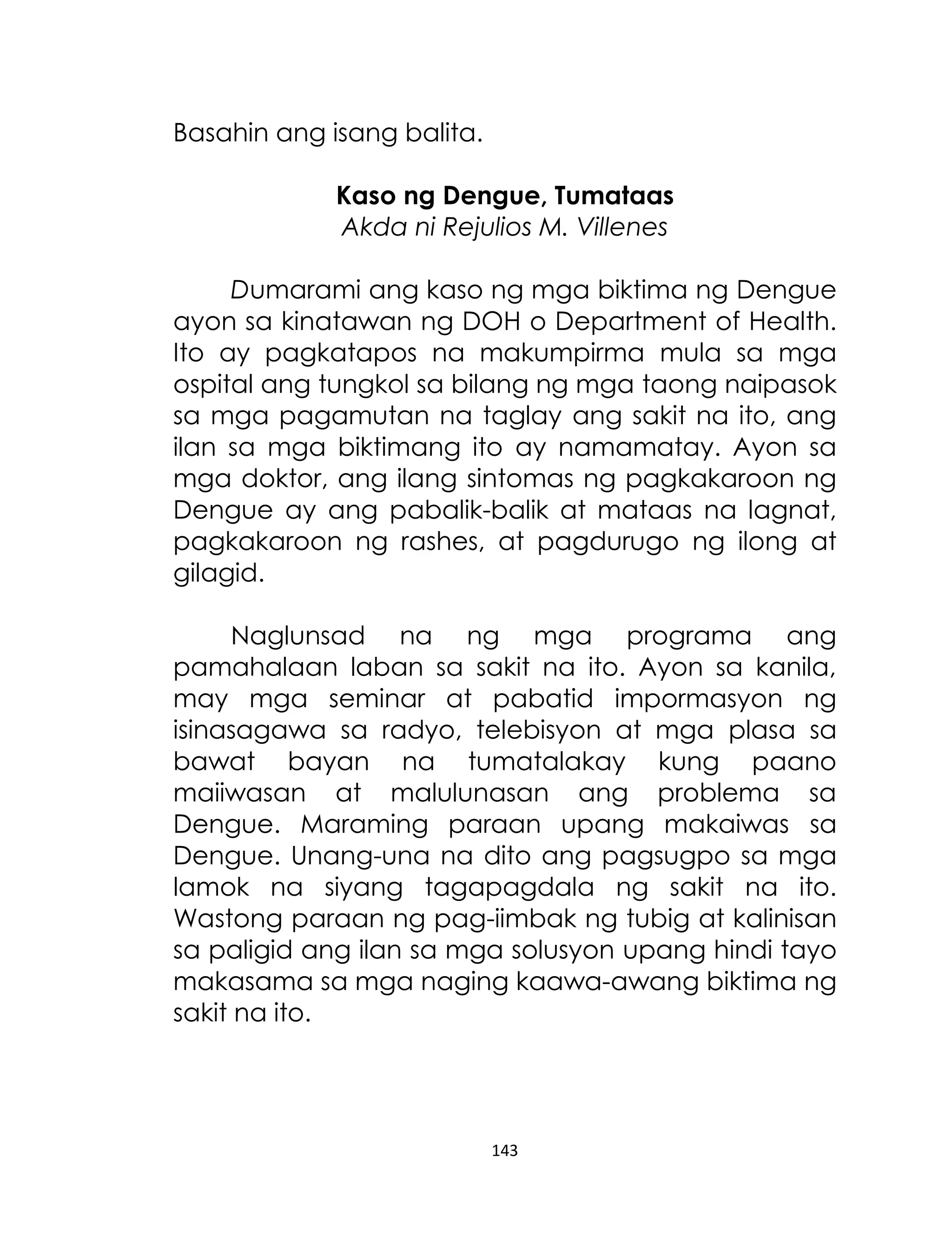 Basahin ang isang balita.
Kaso ng Dengue, Tumataas
Akda ni Rejulios M. Villenes
Dumarami ang kaso ng mga biktima ng Dengue
ayon sa kinatawan ng DOH o Department of Health.
Ito ay pagkatapos na makumpirma mula sa mga
ospital ang tungkol sa bilang ng mga taong naipasok
sa mga pagamutan na taglay ang sakit na ito, ang
ilan sa mga biktimang ito ay namamatay. Ayon sa
mga doktor, ang ilang sintomas ng pagkakaroon ng
Dengue ay ang pabalik-balik at mataas na lagnat,
pagkakaroon ng rashes, at pagdurugo ng ilong at
gilagid.
Naglunsad na ng mga programa ang
pamahalaan laban sa sakit na ito. Ayon sa kanila,
may mga seminar at pabatid impormasyon ng
isinasagawa sa radyo, telebisyon at mga plasa sa
bawat bayan na tumatalakay kung paano
maiiwasan at malulunasan ang problema sa
Dengue. Maraming paraan upang makaiwas sa
Dengue. Unang-una na dito ang pagsugpo sa mga
lamok na siyang tagapagdala ng sakit na ito.
Wastong paraan ng pag-iimbak ng tubig at kalinisan
sa paligid ang ilan sa mga solusyon upang hindi tayo
makasama sa mga naging kaawa-awang biktima ng
sakit na ito.

143

 