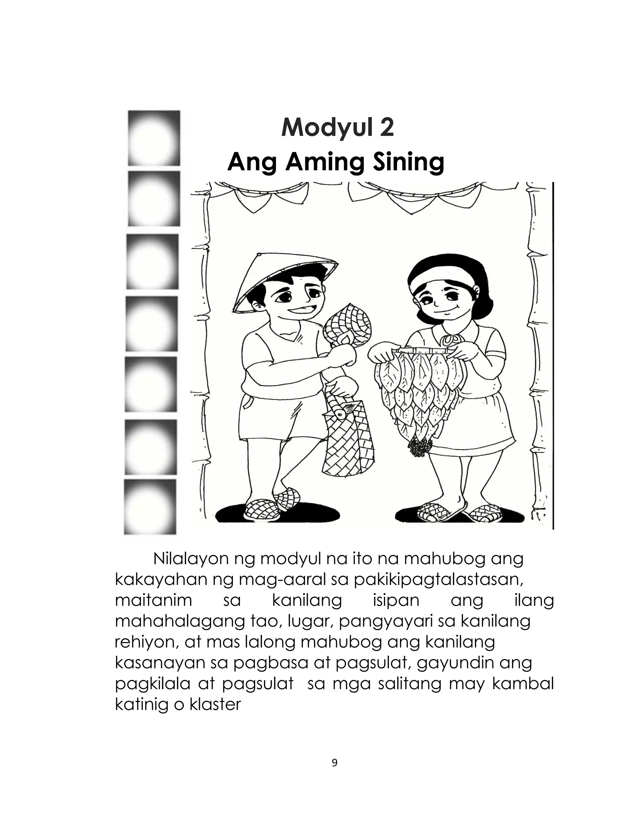 Modyul 2
Ang Aming Sining

Nilalayon ng modyul na ito na mahubog ang
kakayahan ng mag-aaral sa pakikipagtalastasan,
maitanim
sa
kanilang
isipan
ang
ilang
mahahalagang tao, lugar, pangyayari sa kanilang
rehiyon, at mas lalong mahubog ang kanilang
kasanayan sa pagbasa at pagsulat, gayundin ang
pagkilala at pagsulat sa mga salitang may kambal
katinig o klaster

9

 