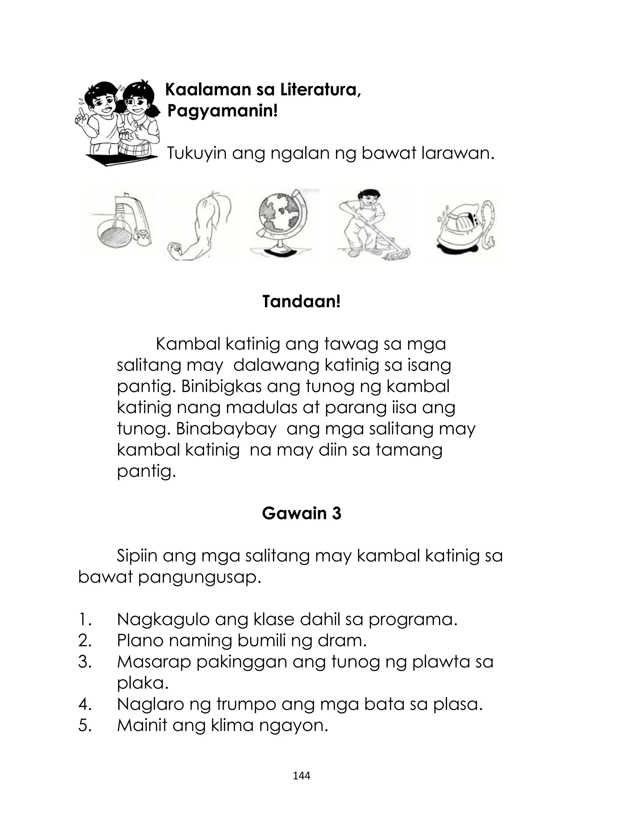 Kaalaman sa Literatura,
Pagyamanin!
Tukuyin ang ngalan ng bawat larawan.

Tandaan!
Kambal katinig ang tawag sa mga
salitang may dalawang katinig sa isang
pantig. Binibigkas ang tunog ng kambal
katinig nang madulas at parang iisa ang
tunog. Binabaybay ang mga salitang may
kambal katinig na may diin sa tamang
pantig.
Gawain 3
Sipiin ang mga salitang may kambal katinig sa
bawat pangungusap.
1.
2.
3.
4.
5.

Nagkagulo ang klase dahil sa programa.
Plano naming bumili ng dram.
Masarap pakinggan ang tunog ng plawta sa
plaka.
Naglaro ng trumpo ang mga bata sa plasa.
Mainit ang klima ngayon.
144

 