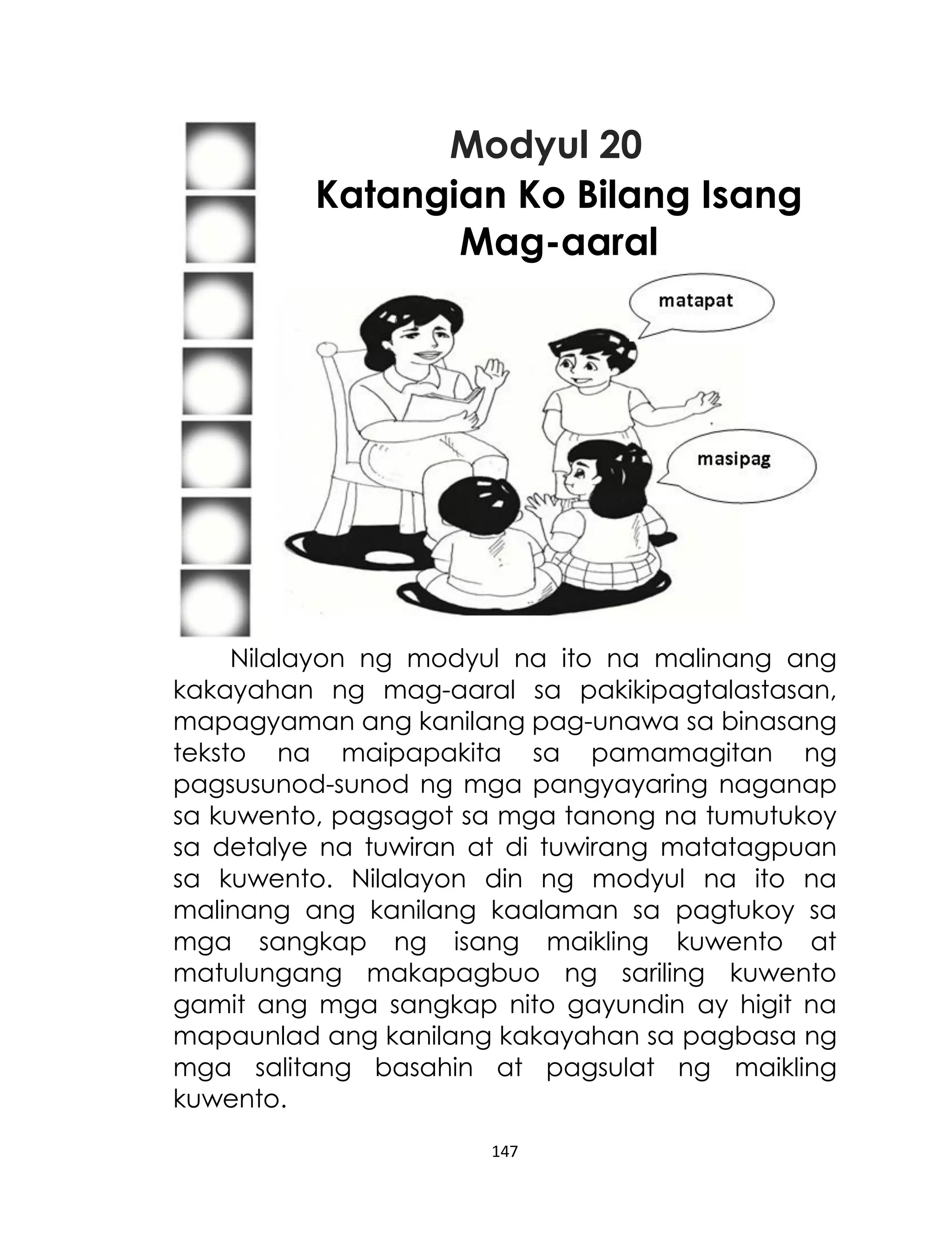 Modyul 20
Katangian Ko Bilang Isang
Mag-aaral

Nilalayon ng modyul na ito na malinang ang
kakayahan ng mag-aaral sa pakikipagtalastasan,
mapagyaman ang kanilang pag-unawa sa binasang
teksto na maipapakita sa pamamagitan ng
pagsusunod-sunod ng mga pangyayaring naganap
sa kuwento, pagsagot sa mga tanong na tumutukoy
sa detalye na tuwiran at di tuwirang matatagpuan
sa kuwento. Nilalayon din ng modyul na ito na
malinang ang kanilang kaalaman sa pagtukoy sa
mga sangkap ng isang maikling kuwento at
matulungang makapagbuo ng sariling kuwento
gamit ang mga sangkap nito gayundin ay higit na
mapaunlad ang kanilang kakayahan sa pagbasa ng
mga salitang basahin at pagsulat ng maikling
kuwento.
147

 