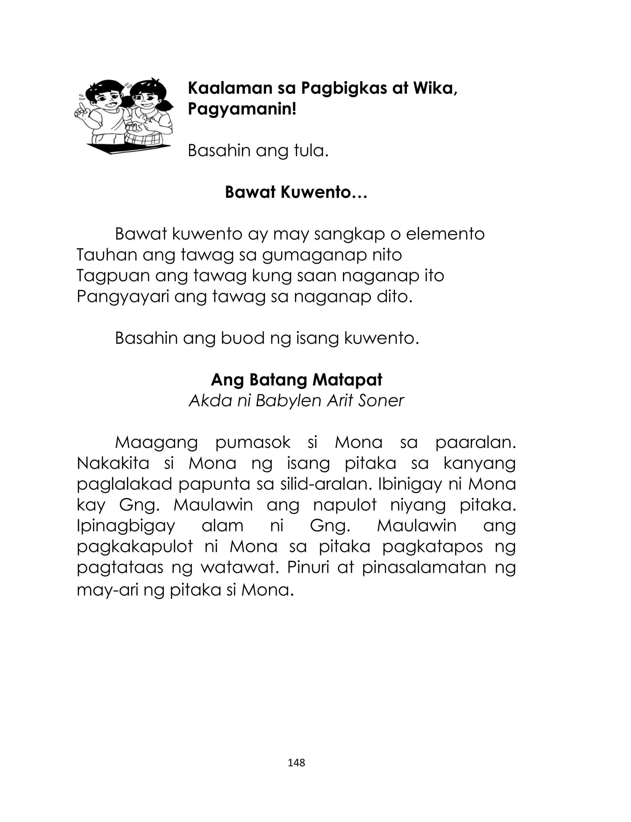 Kaalaman sa Pagbigkas at Wika,
Pagyamanin!
Basahin ang tula.
Bawat Kuwento…
Bawat kuwento ay may sangkap o elemento
Tauhan ang tawag sa gumaganap nito
Tagpuan ang tawag kung saan naganap ito
Pangyayari ang tawag sa naganap dito.
Basahin ang buod ng isang kuwento.
Ang Batang Matapat
Akda ni Babylen Arit Soner
Maagang pumasok si Mona sa paaralan.
Nakakita si Mona ng isang pitaka sa kanyang
paglalakad papunta sa silid-aralan. Ibinigay ni Mona
kay Gng. Maulawin ang napulot niyang pitaka.
Ipinagbigay
alam
ni
Gng.
Maulawin
ang
pagkakapulot ni Mona sa pitaka pagkatapos ng
pagtataas ng watawat. Pinuri at pinasalamatan ng
may-ari ng pitaka si Mona.

148

 