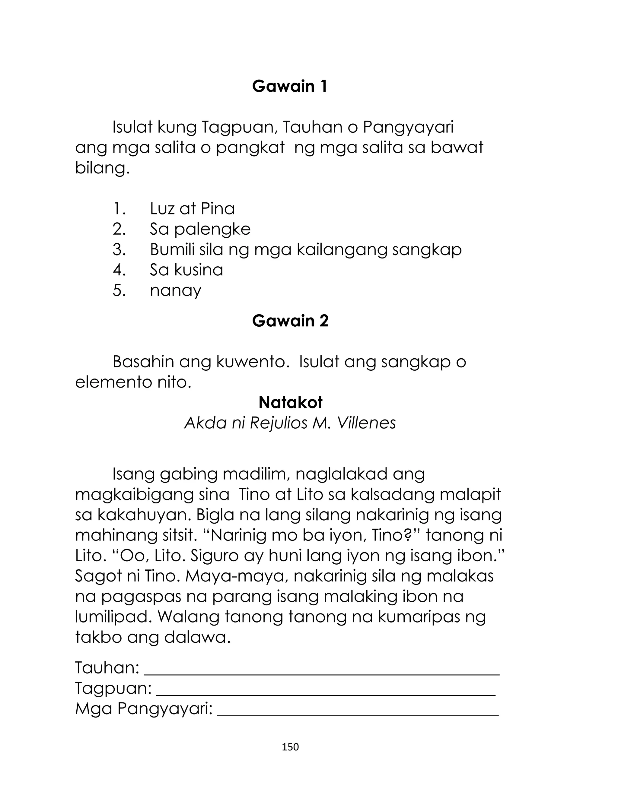 Gawain 1
Isulat kung Tagpuan, Tauhan o Pangyayari
ang mga salita o pangkat ng mga salita sa bawat
bilang.
1.
2.
3.
4.
5.

Luz at Pina
Sa palengke
Bumili sila ng mga kailangang sangkap
Sa kusina
nanay
Gawain 2

Basahin ang kuwento. Isulat ang sangkap o
elemento nito.
Natakot
Akda ni Rejulios M. Villenes
Isang gabing madilim, naglalakad ang
magkaibigang sina Tino at Lito sa kalsadang malapit
sa kakahuyan. Bigla na lang silang nakarinig ng isang
mahinang sitsit. “Narinig mo ba iyon, Tino?” tanong ni
Lito. “Oo, Lito. Siguro ay huni lang iyon ng isang ibon.”
Sagot ni Tino. Maya-maya, nakarinig sila ng malakas
na pagaspas na parang isang malaking ibon na
lumilipad. Walang tanong tanong na kumaripas ng
takbo ang dalawa.
Tauhan: ___________________________________________
Tagpuan: _________________________________________
Mga Pangyayari: __________________________________
150

 