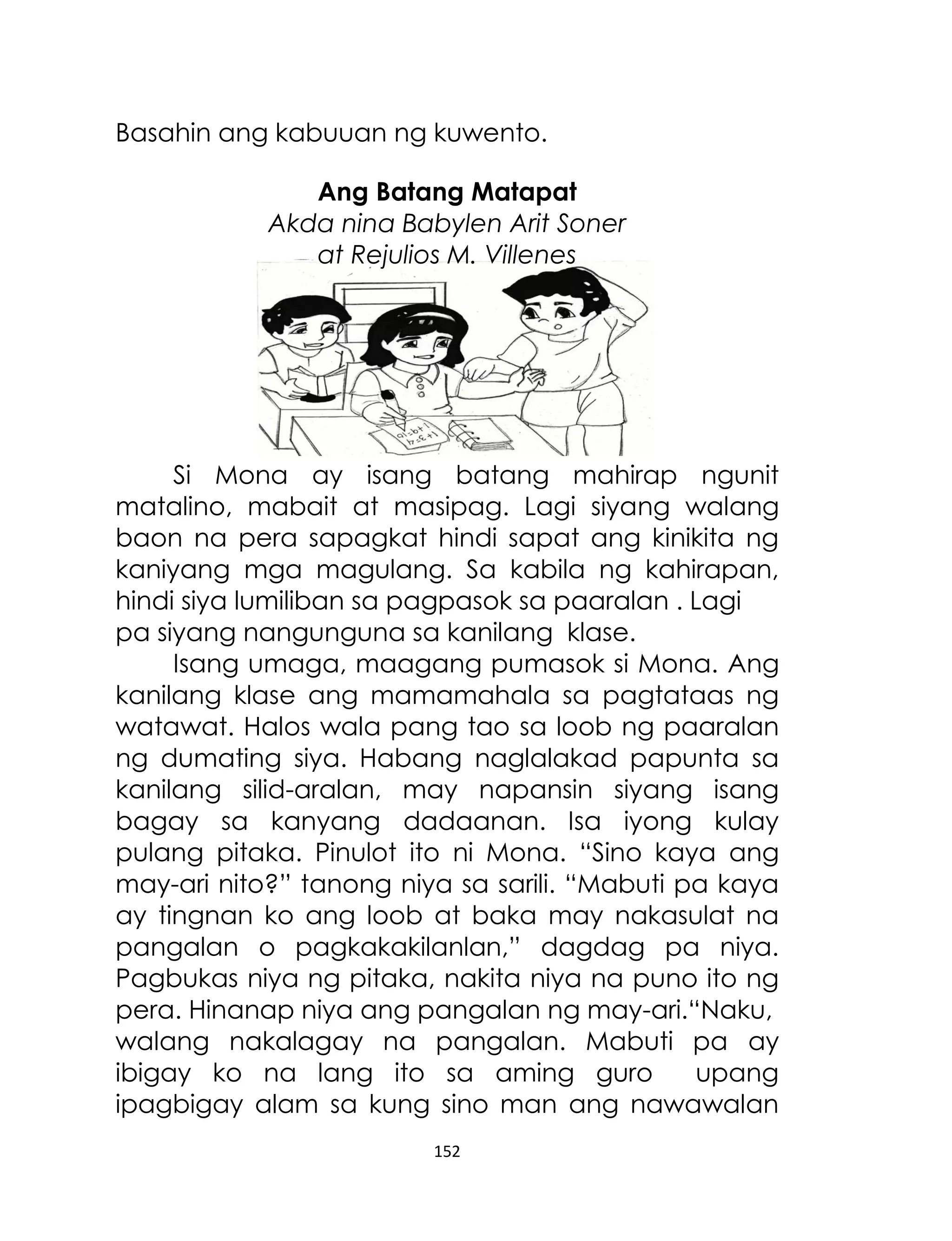 Basahin ang kabuuan ng kuwento.
Ang Batang Matapat
Akda nina Babylen Arit Soner
at Rejulios M. Villenes

Si Mona ay isang batang mahirap ngunit
matalino, mabait at masipag. Lagi siyang walang
baon na pera sapagkat hindi sapat ang kinikita ng
kaniyang mga magulang. Sa kabila ng kahirapan,
hindi siya lumiliban sa pagpasok sa paaralan . Lagi
pa siyang nangunguna sa kanilang klase.
Isang umaga, maagang pumasok si Mona. Ang
kanilang klase ang mamamahala sa pagtataas ng
watawat. Halos wala pang tao sa loob ng paaralan
ng dumating siya. Habang naglalakad papunta sa
kanilang silid-aralan, may napansin siyang isang
bagay sa kanyang dadaanan. Isa iyong kulay
pulang pitaka. Pinulot ito ni Mona. “Sino kaya ang
may-ari nito?” tanong niya sa sarili. “Mabuti pa kaya
ay tingnan ko ang loob at baka may nakasulat na
pangalan o pagkakakilanlan,” dagdag pa niya.
Pagbukas niya ng pitaka, nakita niya na puno ito ng
pera. Hinanap niya ang pangalan ng may-ari.“Naku,
walang nakalagay na pangalan. Mabuti pa ay
ibigay ko na lang ito sa aming guro
upang
ipagbigay alam sa kung sino man ang nawawalan
152

 