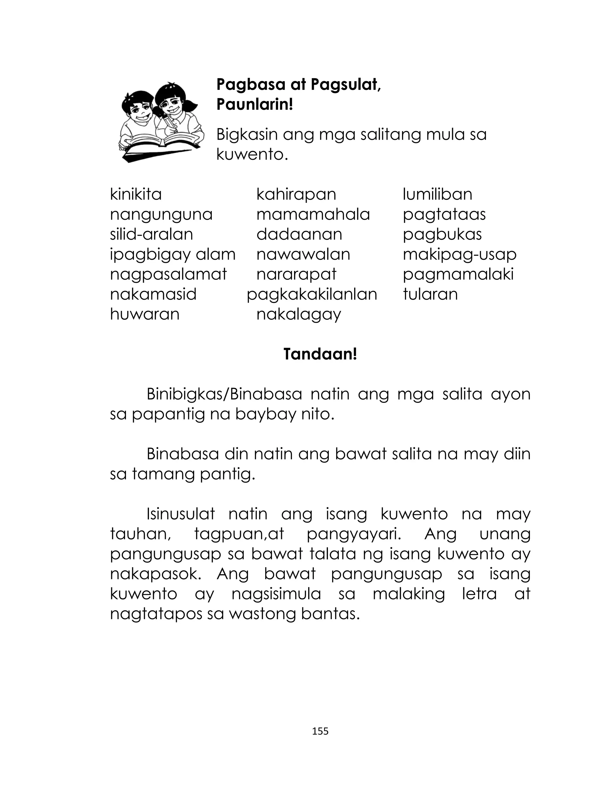 Pagbasa at Pagsulat,
Paunlarin!
Bigkasin ang mga salitang mula sa
kuwento.
kinikita
kahirapan
nangunguna
mamamahala
silid-aralan
dadaanan
ipagbigay alam nawawalan
nagpasalamat
nararapat
nakamasid
pagkakakilanlan
huwaran
nakalagay

lumiliban
pagtataas
pagbukas
makipag-usap
pagmamalaki
tularan

Tandaan!
Binibigkas/Binabasa natin ang mga salita ayon
sa papantig na baybay nito.
Binabasa din natin ang bawat salita na may diin
sa tamang pantig.
Isinusulat natin ang isang kuwento na may
tauhan, tagpuan,at pangyayari. Ang unang
pangungusap sa bawat talata ng isang kuwento ay
nakapasok. Ang bawat pangungusap sa isang
kuwento ay nagsisimula sa malaking letra at
nagtatapos sa wastong bantas.

155

 