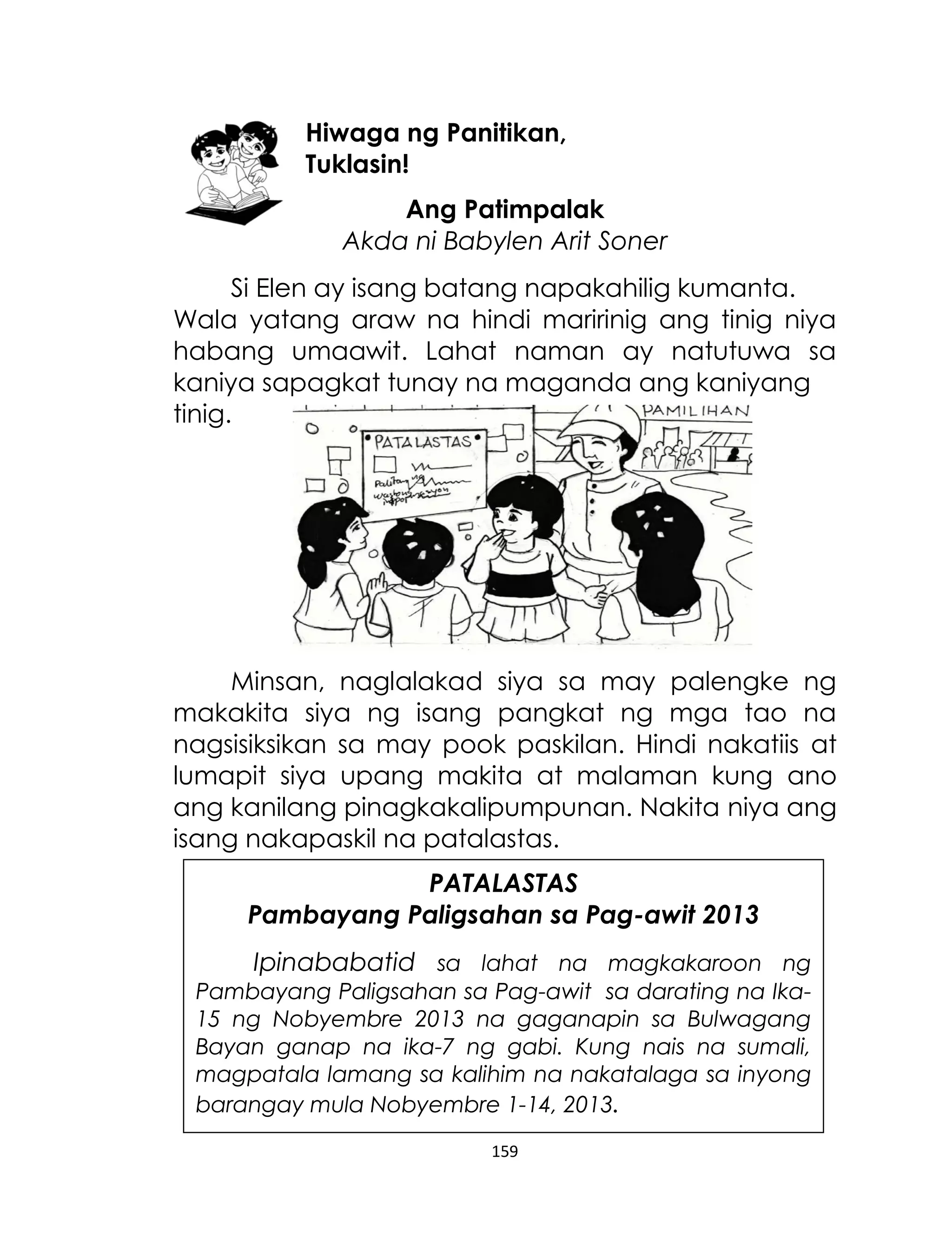 Hiwaga ng Panitikan,
Tuklasin!
Ang Patimpalak
Akda ni Babylen Arit Soner
Si Elen ay isang batang napakahilig kumanta.
Wala yatang araw na hindi maririnig ang tinig niya
habang umaawit. Lahat naman ay natutuwa sa
kaniya sapagkat tunay na maganda ang kaniyang
tinig.

Minsan, naglalakad siya sa may palengke ng
makakita siya ng isang pangkat ng mga tao na
nagsisiksikan sa may pook paskilan. Hindi nakatiis at
lumapit siya upang makita at malaman kung ano
ang kanilang pinagkakalipumpunan. Nakita niya ang
isang nakapaskil na patalastas.
PATALASTAS
Pambayang Paligsahan sa Pag-awit 2013
Ipinababatid sa lahat na magkakaroon ng
Pambayang Paligsahan sa Pag-awit sa darating na Ika15 ng Nobyembre 2013 na gaganapin sa Bulwagang
Bayan ganap na ika-7 ng gabi. Kung nais na sumali,
magpatala lamang sa kalihim na nakatalaga sa inyong
barangay mula Nobyembre 1-14, 2013.
159

 