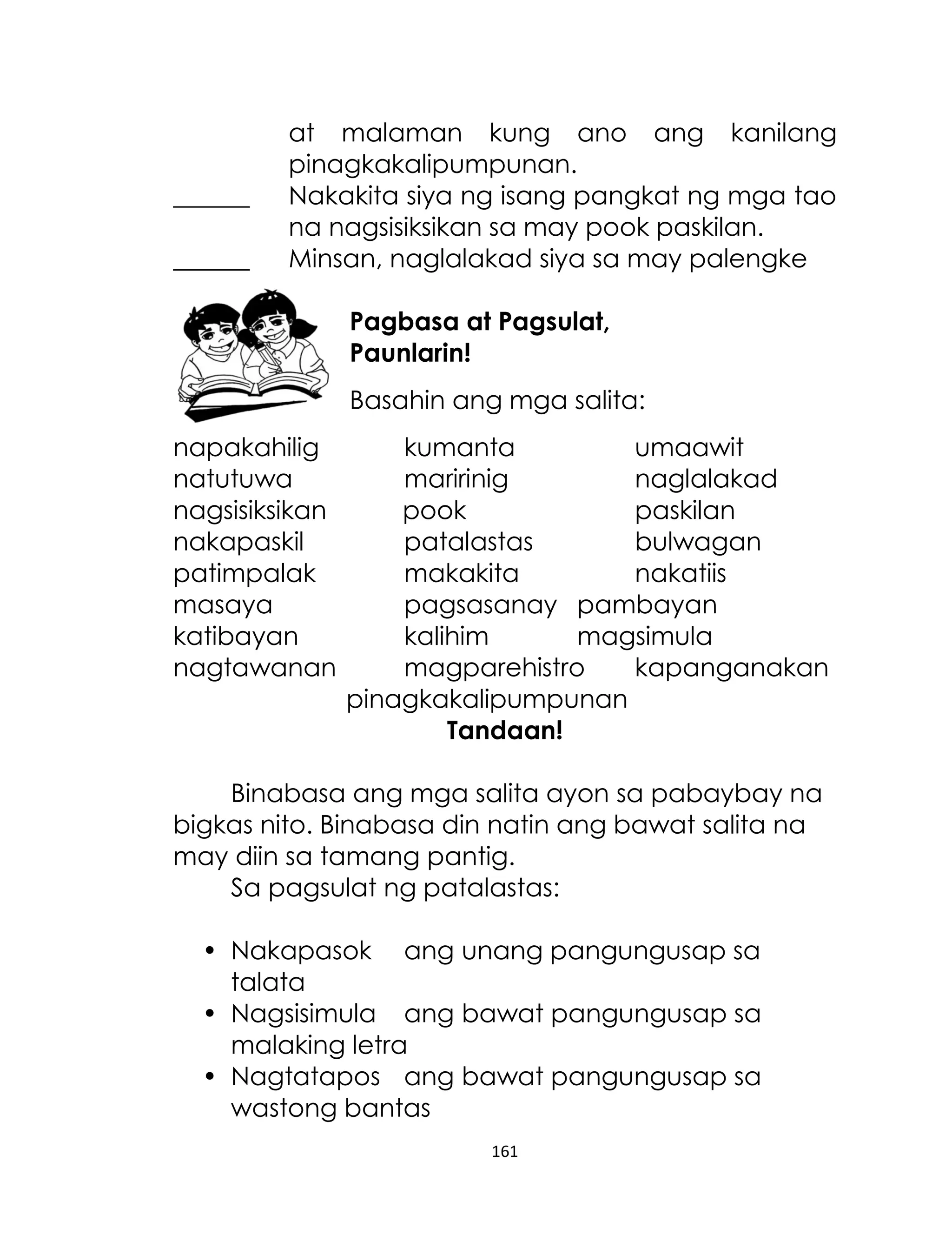 ______
______

at malaman kung ano ang kanilang
pinagkakalipumpunan.
Nakakita siya ng isang pangkat ng mga tao
na nagsisiksikan sa may pook paskilan.
Minsan, naglalakad siya sa may palengke
Pagbasa at Pagsulat,
Paunlarin!
Basahin ang mga salita:

napakahilig
natutuwa
nagsisiksikan
nakapaskil
patimpalak
masaya
katibayan
nagtawanan

kumanta
umaawit
maririnig
naglalakad
pook
paskilan
patalastas
bulwagan
makakita
nakatiis
pagsasanay pambayan
kalihim
magsimula
magparehistro
kapanganakan
pinagkakalipumpunan
Tandaan!

Binabasa ang mga salita ayon sa pabaybay na
bigkas nito. Binabasa din natin ang bawat salita na
may diin sa tamang pantig.
Sa pagsulat ng patalastas:
• Nakapasok ang unang pangungusap sa
talata
• Nagsisimula ang bawat pangungusap sa
malaking letra
• Nagtatapos ang bawat pangungusap sa
wastong bantas
161

 
