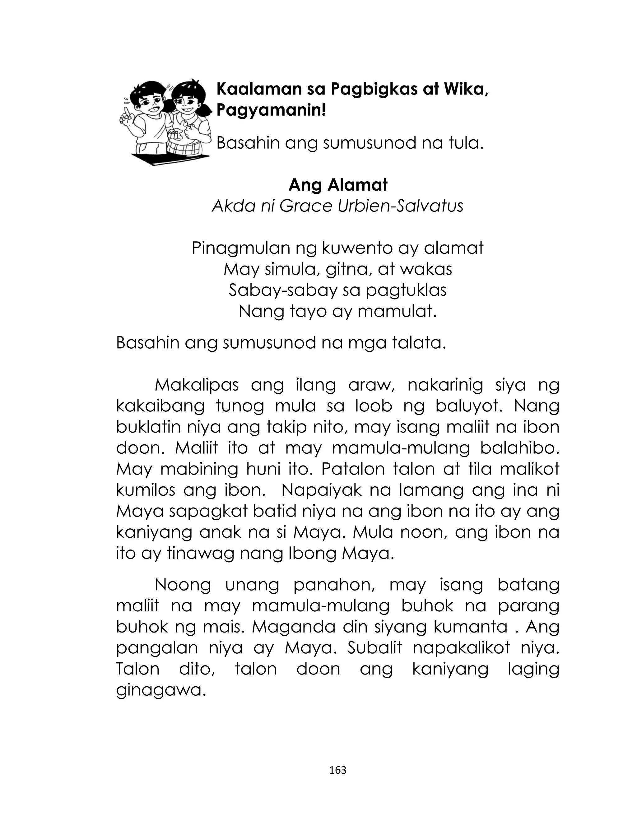 Kaalaman sa Pagbigkas at Wika,
Pagyamanin!
Basahin ang sumusunod na tula.
Ang Alamat
Akda ni Grace Urbien-Salvatus
Pinagmulan ng kuwento ay alamat
May simula, gitna, at wakas
Sabay-sabay sa pagtuklas
Nang tayo ay mamulat.
Basahin ang sumusunod na mga talata.
Makalipas ang ilang araw, nakarinig siya ng
kakaibang tunog mula sa loob ng baluyot. Nang
buklatin niya ang takip nito, may isang maliit na ibon
doon. Maliit ito at may mamula-mulang balahibo.
May mabining huni ito. Patalon talon at tila malikot
kumilos ang ibon. Napaiyak na lamang ang ina ni
Maya sapagkat batid niya na ang ibon na ito ay ang
kaniyang anak na si Maya. Mula noon, ang ibon na
ito ay tinawag nang Ibong Maya.
Noong unang panahon, may isang batang
maliit na may mamula-mulang buhok na parang
buhok ng mais. Maganda din siyang kumanta . Ang
pangalan niya ay Maya. Subalit napakalikot niya.
Talon dito, talon doon ang kaniyang laging
ginagawa.

163

 
