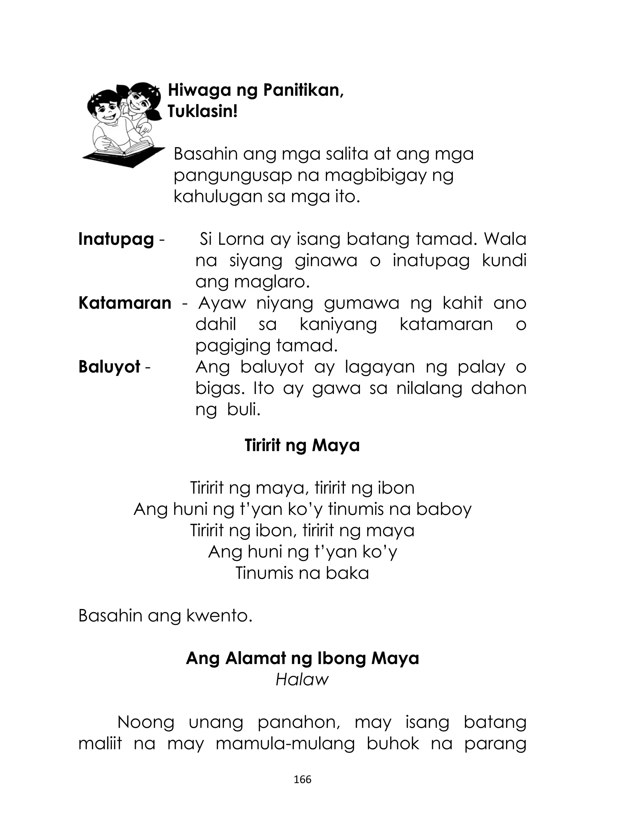 Hiwaga ng Panitikan,
Tuklasin!
Basahin ang mga salita at ang mga
pangungusap na magbibigay ng
kahulugan sa mga ito.
Inatupag -

Si Lorna ay isang batang tamad. Wala
na siyang ginawa o inatupag kundi
ang maglaro.
Katamaran - Ayaw niyang gumawa ng kahit ano
dahil sa kaniyang katamaran o
pagiging tamad.
Baluyot Ang baluyot ay lagayan ng palay o
bigas. Ito ay gawa sa nilalang dahon
ng buli.
Tiririt ng Maya
Tiririt ng maya, tiririt ng ibon
Ang huni ng t‟yan ko‟y tinumis na baboy
Tiririt ng ibon, tiririt ng maya
Ang huni ng t‟yan ko‟y
Tinumis na baka
Basahin ang kwento.
Ang Alamat ng Ibong Maya
Halaw
Noong unang panahon, may isang batang
maliit na may mamula-mulang buhok na parang
166

 