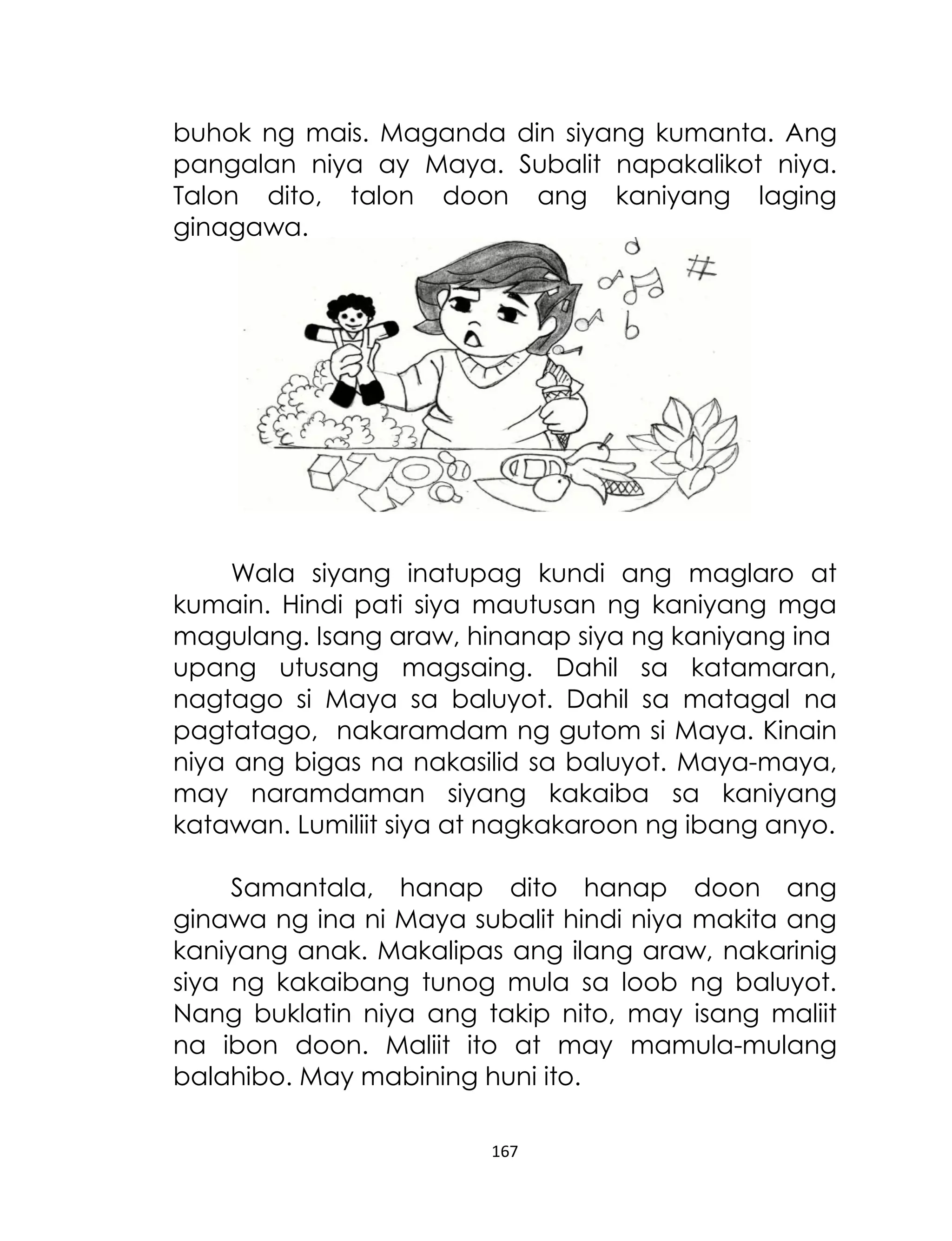 buhok ng mais. Maganda din siyang kumanta. Ang
pangalan niya ay Maya. Subalit napakalikot niya.
Talon dito, talon doon ang kaniyang laging
ginagawa.

Wala siyang inatupag kundi ang maglaro at
kumain. Hindi pati siya mautusan ng kaniyang mga
magulang. Isang araw, hinanap siya ng kaniyang ina
upang utusang magsaing. Dahil sa katamaran,
nagtago si Maya sa baluyot. Dahil sa matagal na
pagtatago, nakaramdam ng gutom si Maya. Kinain
niya ang bigas na nakasilid sa baluyot. Maya-maya,
may naramdaman siyang kakaiba sa kaniyang
katawan. Lumiliit siya at nagkakaroon ng ibang anyo.
Samantala, hanap dito hanap doon ang
ginawa ng ina ni Maya subalit hindi niya makita ang
kaniyang anak. Makalipas ang ilang araw, nakarinig
siya ng kakaibang tunog mula sa loob ng baluyot.
Nang buklatin niya ang takip nito, may isang maliit
na ibon doon. Maliit ito at may mamula-mulang
balahibo. May mabining huni ito.
167

 