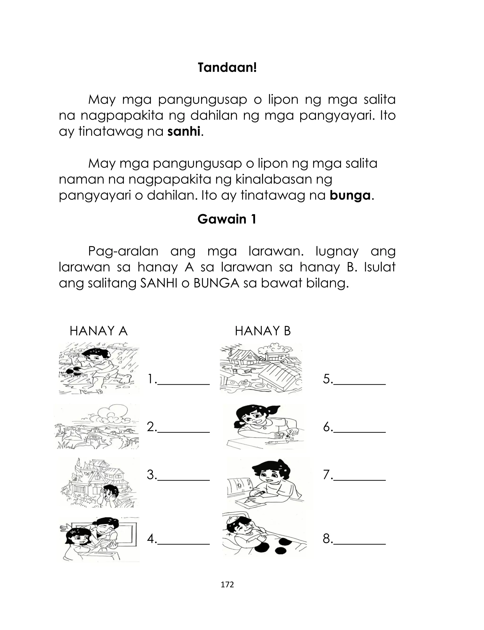 Tandaan!
May mga pangungusap o lipon ng mga salita
na nagpapakita ng dahilan ng mga pangyayari. Ito
ay tinatawag na sanhi.
May mga pangungusap o lipon ng mga salita
naman na nagpapakita ng kinalabasan ng
pangyayari o dahilan. Ito ay tinatawag na bunga.
Gawain 1
Pag-aralan ang mga larawan. Iugnay ang
larawan sa hanay A sa larawan sa hanay B. Isulat
ang salitang SANHI o BUNGA sa bawat bilang.
HANAY A

HANAY B
1.________

5.________

2.________

6.________

3.________

7.________

4.________

8.________

172

 