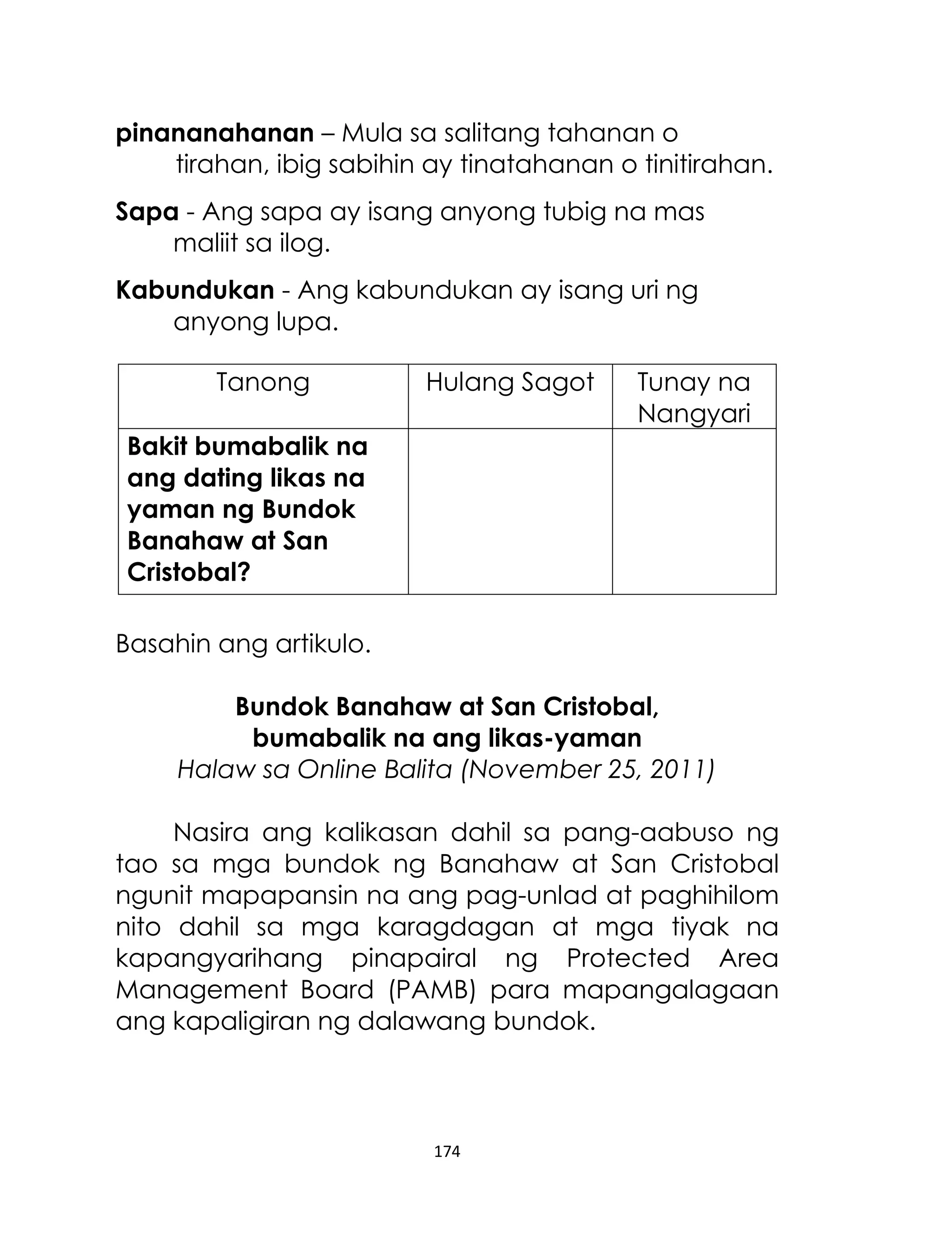 pinananahanan – Mula sa salitang tahanan o
tirahan, ibig sabihin ay tinatahanan o tinitirahan.
Sapa - Ang sapa ay isang anyong tubig na mas
maliit sa ilog.
Kabundukan - Ang kabundukan ay isang uri ng
anyong lupa.
Tanong

Hulang Sagot

Tunay na
Nangyari

Bakit bumabalik na
ang dating likas na
yaman ng Bundok
Banahaw at San
Cristobal?
Basahin ang artikulo.
Bundok Banahaw at San Cristobal,
bumabalik na ang likas-yaman
Halaw sa Online Balita (November 25, 2011)
Nasira ang kalikasan dahil sa pang-aabuso ng
tao sa mga bundok ng Banahaw at San Cristobal
ngunit mapapansin na ang pag-unlad at paghihilom
nito dahil sa mga karagdagan at mga tiyak na
kapangyarihang pinapairal ng Protected Area
Management Board (PAMB) para mapangalagaan
ang kapaligiran ng dalawang bundok.

174

 