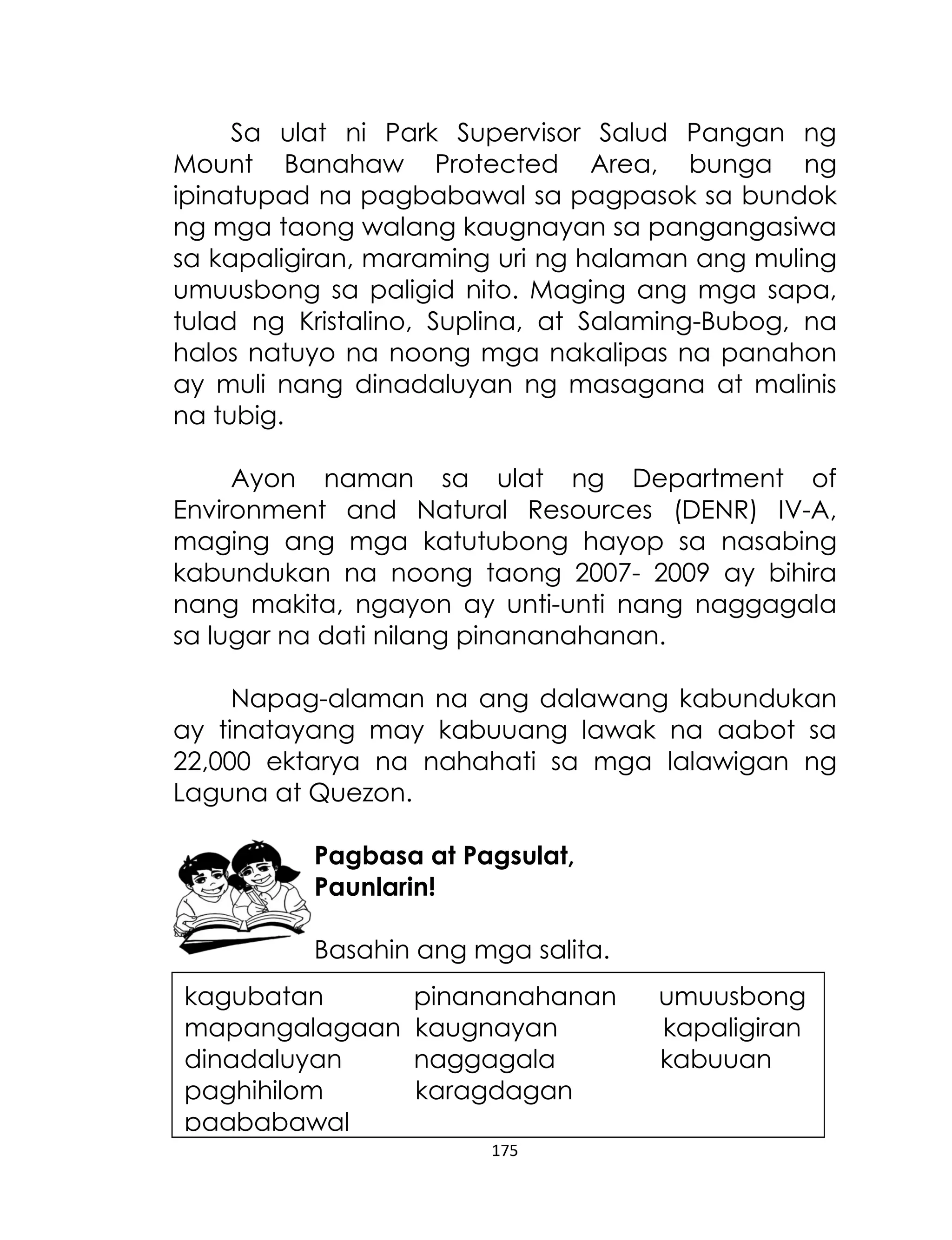 Sa ulat ni Park Supervisor Salud Pangan ng
Mount Banahaw Protected Area, bunga ng
ipinatupad na pagbabawal sa pagpasok sa bundok
ng mga taong walang kaugnayan sa pangangasiwa
sa kapaligiran, maraming uri ng halaman ang muling
umuusbong sa paligid nito. Maging ang mga sapa,
tulad ng Kristalino, Suplina, at Salaming-Bubog, na
halos natuyo na noong mga nakalipas na panahon
ay muli nang dinadaluyan ng masagana at malinis
na tubig.
Ayon naman sa ulat ng Department of
Environment and Natural Resources (DENR) IV-A,
maging ang mga katutubong hayop sa nasabing
kabundukan na noong taong 2007- 2009 ay bihira
nang makita, ngayon ay unti-unti nang naggagala
sa lugar na dati nilang pinananahanan.
Napag-alaman na ang dalawang kabundukan
ay tinatayang may kabuuang lawak na aabot sa
22,000 ektarya na nahahati sa mga lalawigan ng
Laguna at Quezon.
Pagbasa at Pagsulat,
Paunlarin!
Basahin ang mga salita.
kagubatan
mapangalagaan
dinadaluyan
paghihilom
pagbabawal
mapapansin

pinananahanan
kaugnayan
naggagala
karagdagan
175
ipinatupad

umuusbong
kapaligiran
kabuuan

 