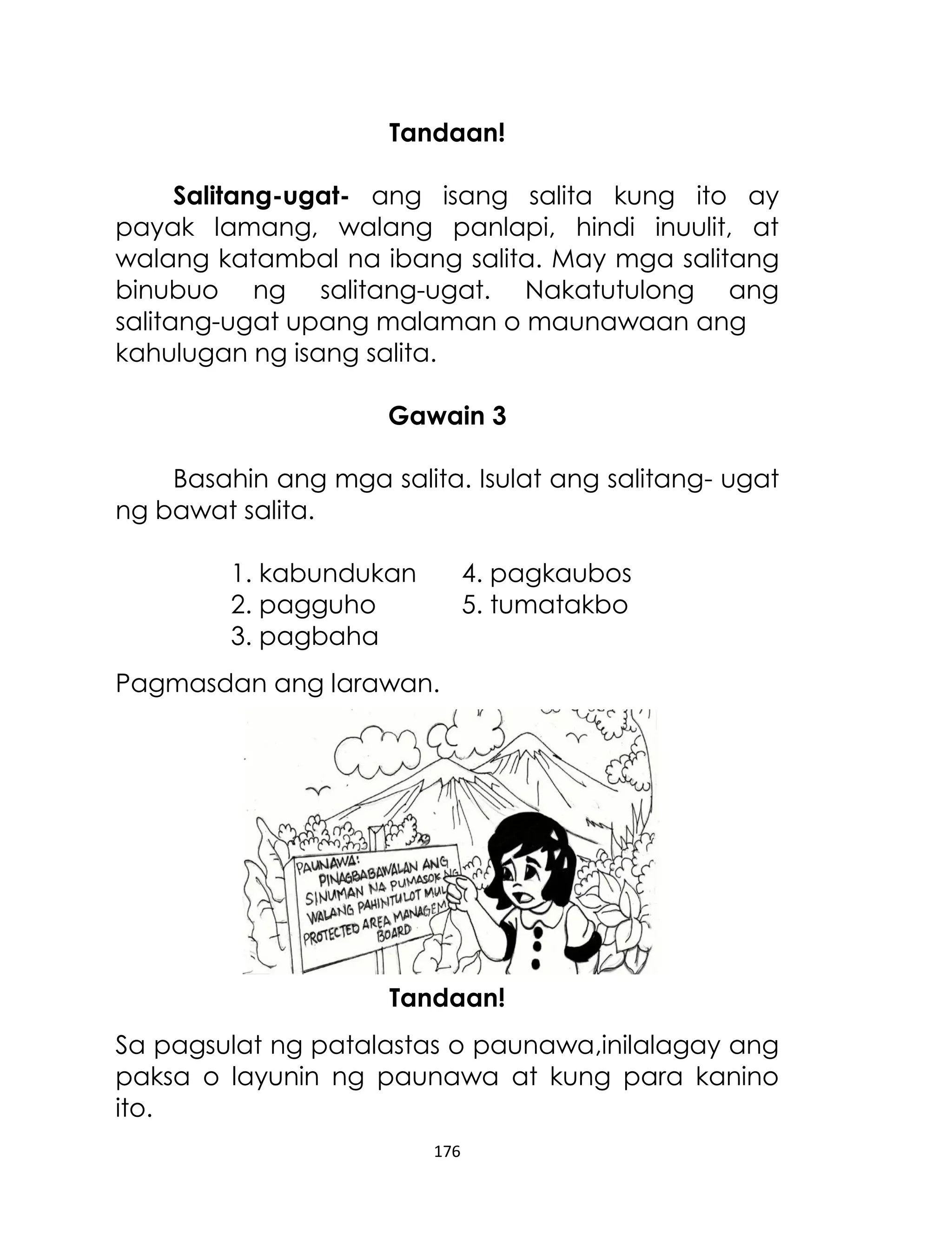 Tandaan!
Salitang-ugat- ang isang salita kung ito ay
payak lamang, walang panlapi, hindi inuulit, at
walang katambal na ibang salita. May mga salitang
binubuo ng salitang-ugat. Nakatutulong ang
salitang-ugat upang malaman o maunawaan ang
kahulugan ng isang salita.
Gawain 3
Basahin ang mga salita. Isulat ang salitang- ugat
ng bawat salita.
1. kabundukan
2. pagguho
3. pagbaha

4. pagkaubos
5. tumatakbo

Pagmasdan ang larawan.

Tandaan!
Sa pagsulat ng patalastas o paunawa,inilalagay ang
paksa o layunin ng paunawa at kung para kanino
ito.
176

 