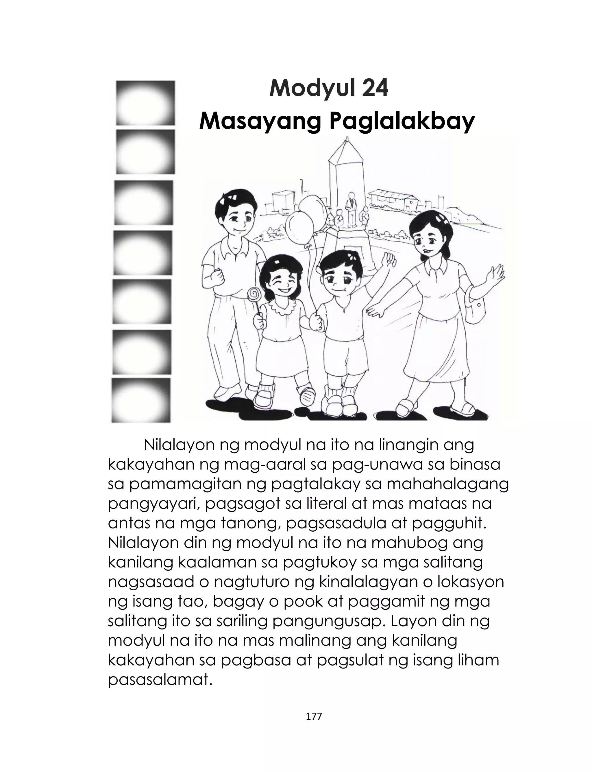 Modyul 24
Masayang Paglalakbay

Nilalayon ng modyul na ito na linangin ang
kakayahan ng mag-aaral sa pag-unawa sa binasa
sa pamamagitan ng pagtalakay sa mahahalagang
pangyayari, pagsagot sa literal at mas mataas na
antas na mga tanong, pagsasadula at pagguhit.
Nilalayon din ng modyul na ito na mahubog ang
kanilang kaalaman sa pagtukoy sa mga salitang
nagsasaad o nagtuturo ng kinalalagyan o lokasyon
ng isang tao, bagay o pook at paggamit ng mga
salitang ito sa sariling pangungusap. Layon din ng
modyul na ito na mas malinang ang kanilang
kakayahan sa pagbasa at pagsulat ng isang liham
pasasalamat.
177

 