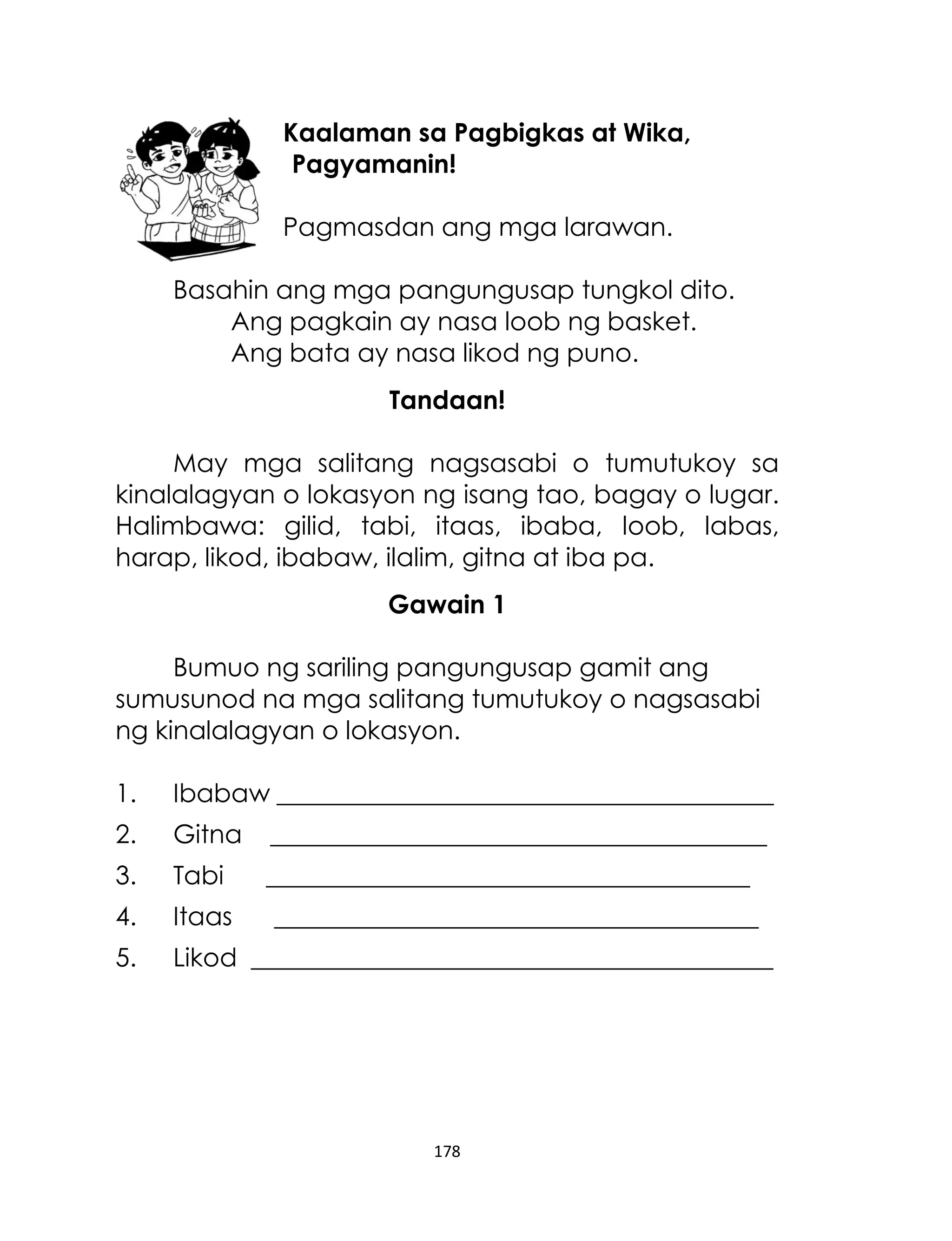 Kaalaman sa Pagbigkas at Wika,
Pagyamanin!
Pagmasdan ang mga larawan.
Basahin ang mga pangungusap tungkol dito.
Ang pagkain ay nasa loob ng basket.
Ang bata ay nasa likod ng puno.
Tandaan!
May mga salitang nagsasabi o tumutukoy sa
kinalalagyan o lokasyon ng isang tao, bagay o lugar.
Halimbawa: gilid, tabi, itaas, ibaba, loob, labas,
harap, likod, ibabaw, ilalim, gitna at iba pa.
Gawain 1
Bumuo ng sariling pangungusap gamit ang
sumusunod na mga salitang tumutukoy o nagsasabi
ng kinalalagyan o lokasyon.
1.

Ibabaw _______________________________________

2.

Gitna

_______________________________________

3.

Tabi

______________________________________

4.

Itaas

5.

Likod _________________________________________

______________________________________

178

 