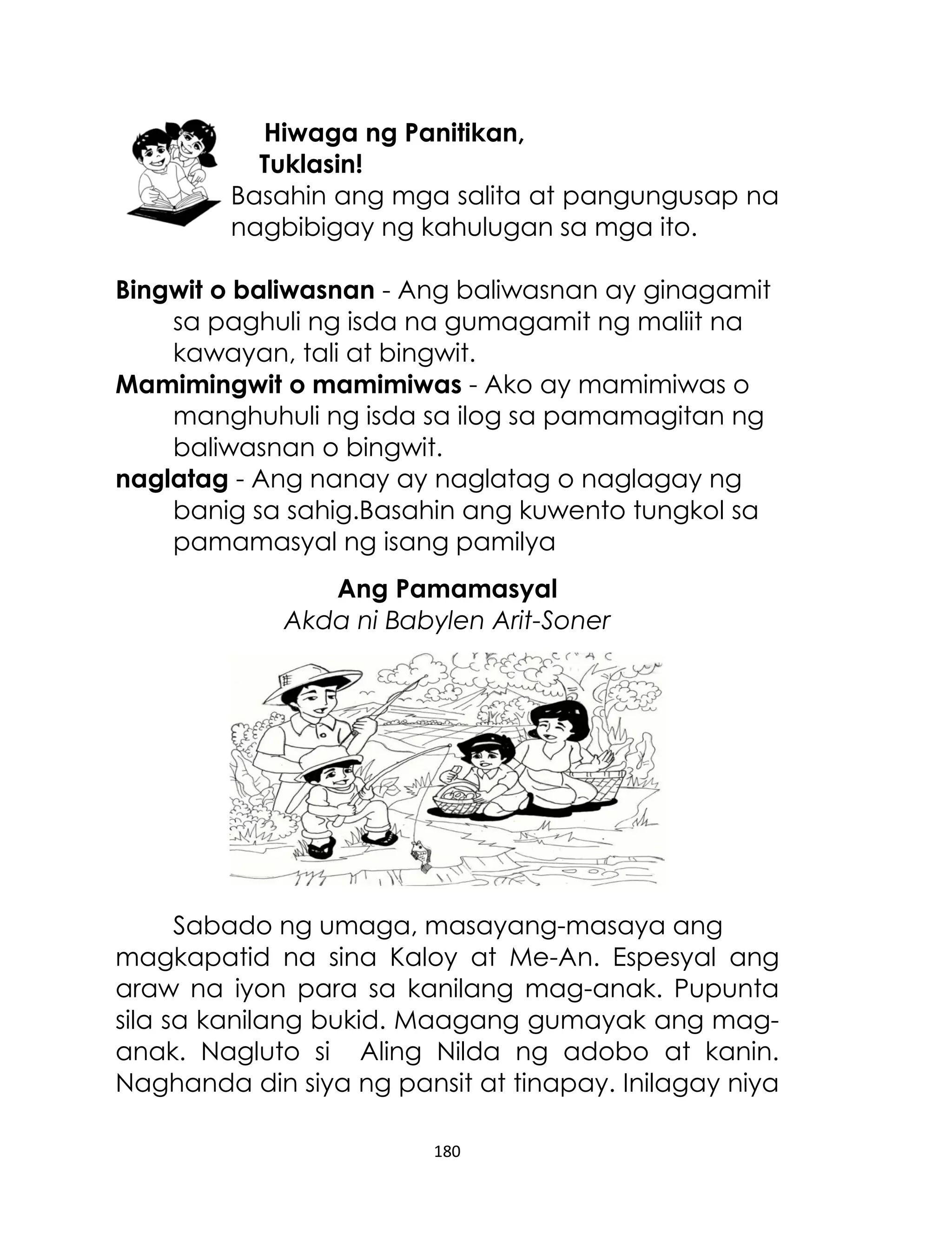 Hiwaga ng Panitikan,
Tuklasin!
Basahin ang mga salita at pangungusap na
nagbibigay ng kahulugan sa mga ito.
Bingwit o baliwasnan - Ang baliwasnan ay ginagamit
sa paghuli ng isda na gumagamit ng maliit na
kawayan, tali at bingwit.
Mamimingwit o mamimiwas - Ako ay mamimiwas o
manghuhuli ng isda sa ilog sa pamamagitan ng
baliwasnan o bingwit.
naglatag - Ang nanay ay naglatag o naglagay ng
banig sa sahig.Basahin ang kuwento tungkol sa
pamamasyal ng isang pamilya
Ang Pamamasyal
Akda ni Babylen Arit-Soner

Sabado ng umaga, masayang-masaya ang
magkapatid na sina Kaloy at Me-An. Espesyal ang
araw na iyon para sa kanilang mag-anak. Pupunta
sila sa kanilang bukid. Maagang gumayak ang maganak. Nagluto si Aling Nilda ng adobo at kanin.
Naghanda din siya ng pansit at tinapay. Inilagay niya
180

 