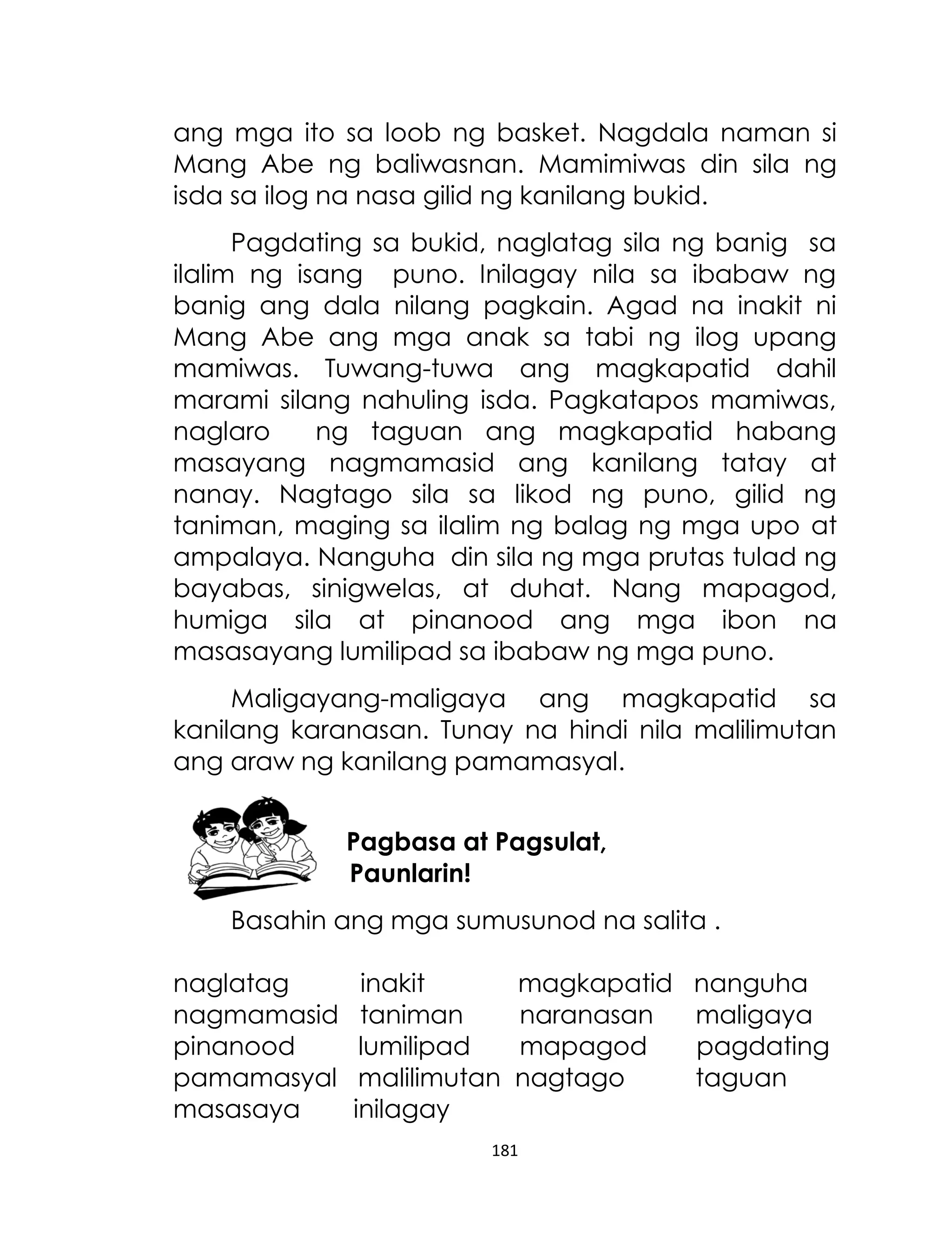 ang mga ito sa loob ng basket. Nagdala naman si
Mang Abe ng baliwasnan. Mamimiwas din sila ng
isda sa ilog na nasa gilid ng kanilang bukid.
Pagdating sa bukid, naglatag sila ng banig sa
ilalim ng isang puno. Inilagay nila sa ibabaw ng
banig ang dala nilang pagkain. Agad na inakit ni
Mang Abe ang mga anak sa tabi ng ilog upang
mamiwas. Tuwang-tuwa ang magkapatid dahil
marami silang nahuling isda. Pagkatapos mamiwas,
naglaro
ng taguan ang magkapatid habang
masayang nagmamasid ang kanilang tatay at
nanay. Nagtago sila sa likod ng puno, gilid ng
taniman, maging sa ilalim ng balag ng mga upo at
ampalaya. Nanguha din sila ng mga prutas tulad ng
bayabas, sinigwelas, at duhat. Nang mapagod,
humiga sila at pinanood ang mga ibon na
masasayang lumilipad sa ibabaw ng mga puno.
Maligayang-maligaya ang magkapatid sa
kanilang karanasan. Tunay na hindi nila malilimutan
ang araw ng kanilang pamamasyal.
Pagbasa at Pagsulat,
Paunlarin!
Basahin ang mga sumusunod na salita .
naglatag
nagmamasid
pinanood
pamamasyal
masasaya

inakit
taniman
lumilipad
malilimutan
inilagay

magkapatid
naranasan
mapagod
nagtago

181

nanguha
maligaya
pagdating
taguan

 