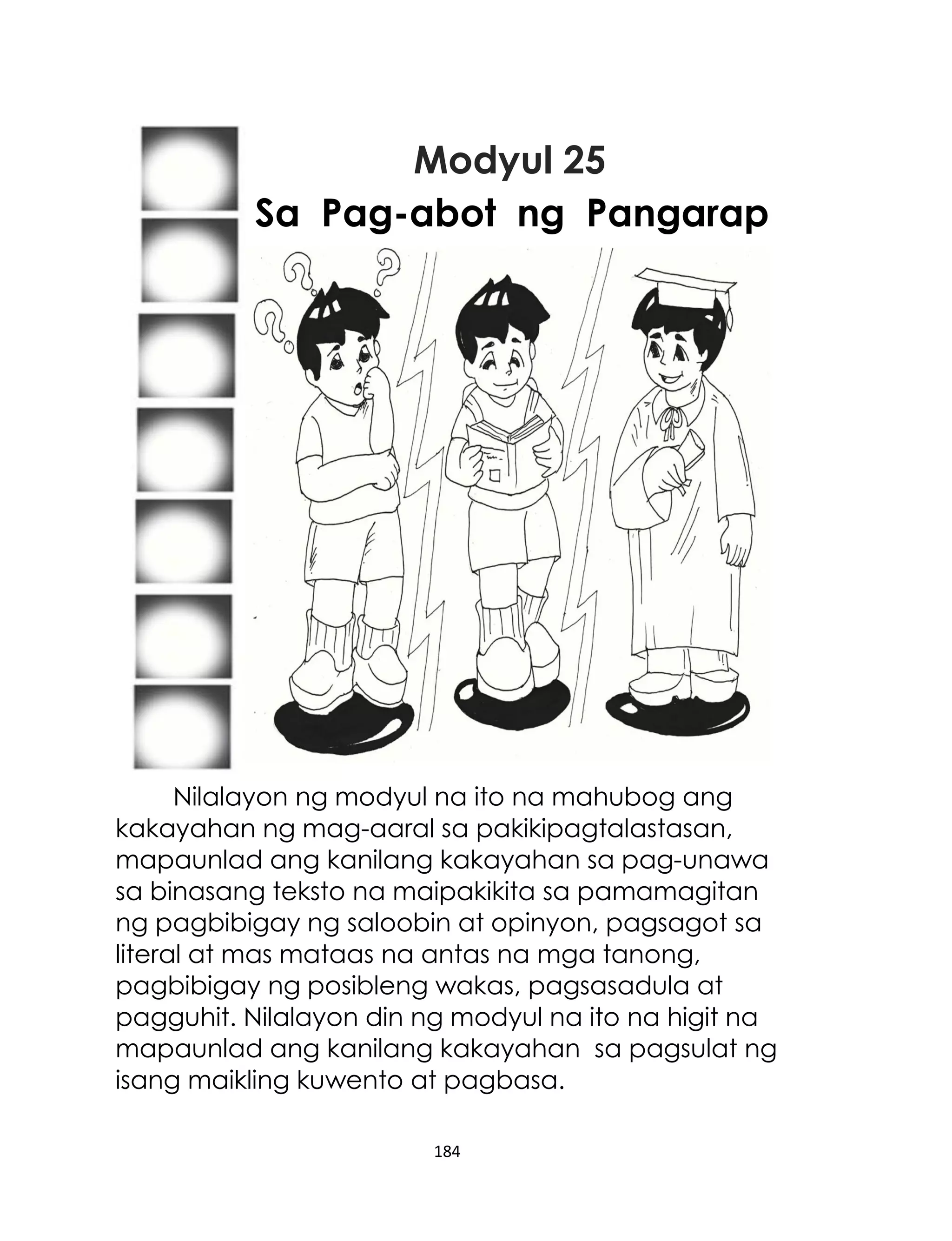 Modyul 25
Sa Pag-abot ng Pangarap
...

Nilalayon ng modyul na ito na mahubog ang
kakayahan ng mag-aaral sa pakikipagtalastasan,
mapaunlad ang kanilang kakayahan sa pag-unawa
sa binasang teksto na maipakikita sa pamamagitan
ng pagbibigay ng saloobin at opinyon, pagsagot sa
literal at mas mataas na antas na mga tanong,
pagbibigay ng posibleng wakas, pagsasadula at
pagguhit. Nilalayon din ng modyul na ito na higit na
mapaunlad ang kanilang kakayahan sa pagsulat ng
isang maikling kuwento at pagbasa.
184

 