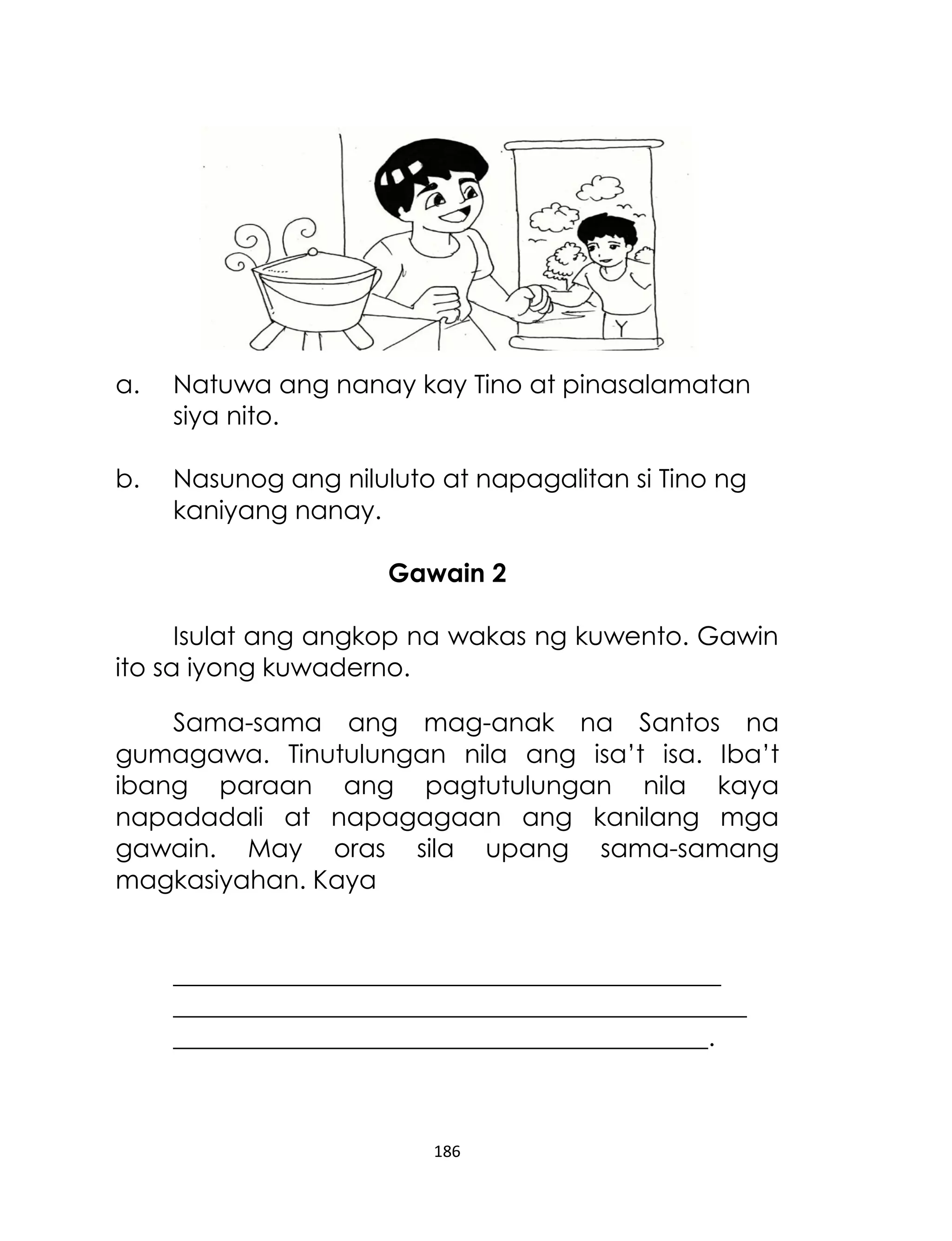 a.

Natuwa ang nanay kay Tino at pinasalamatan
siya nito.

b.

Nasunog ang niluluto at napagalitan si Tino ng
kaniyang nanay.
Gawain 2

Isulat ang angkop na wakas ng kuwento. Gawin
ito sa iyong kuwaderno.
Sama-sama ang mag-anak na Santos na
gumagawa. Tinutulungan nila ang isa‟t isa. Iba‟t
ibang paraan ang pagtutulungan nila kaya
napadadali at napagagaan ang kanilang mga
gawain. May oras sila upang sama-samang
magkasiyahan. Kaya
___________________________________________
_____________________________________________
__________________________________________.

186

 