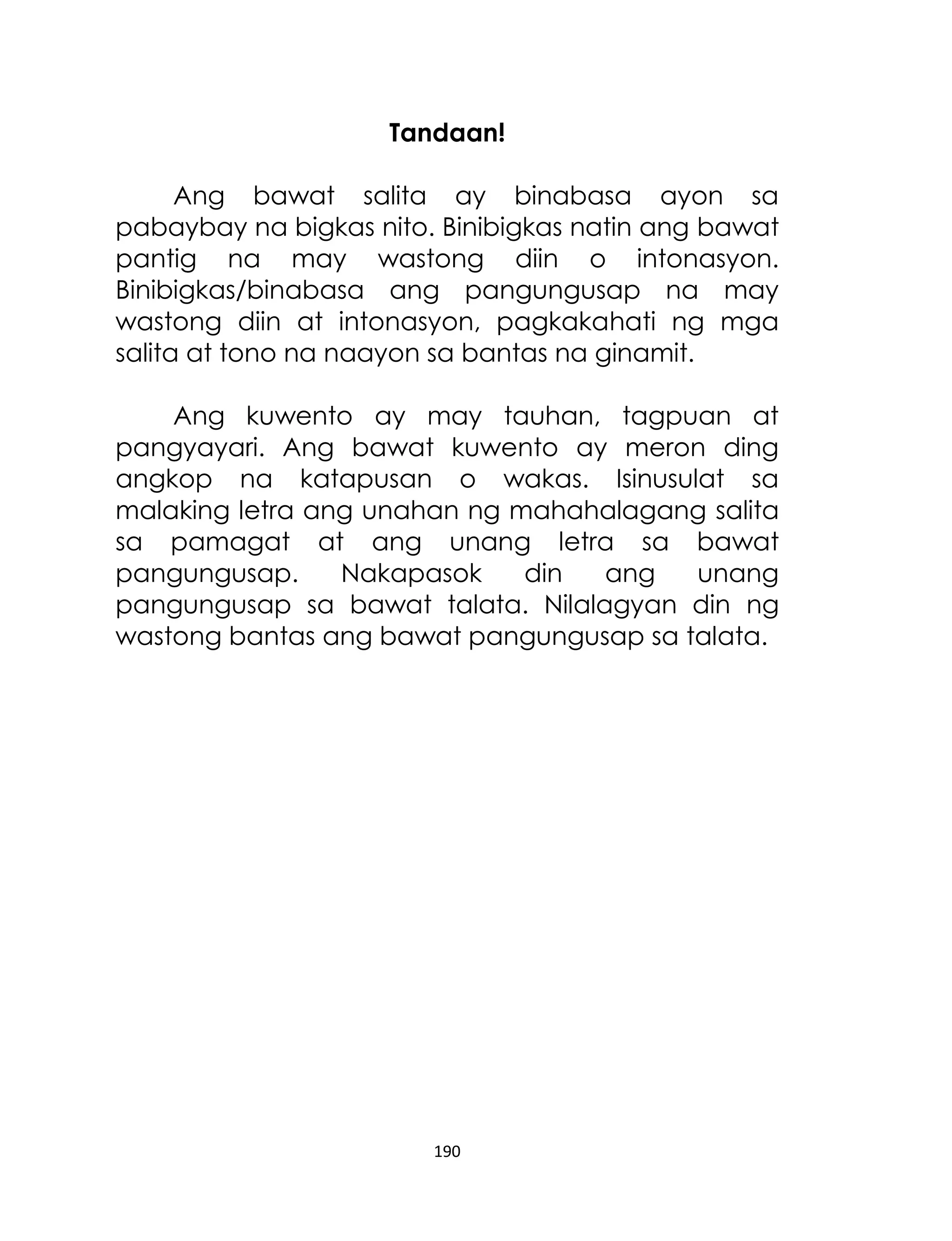 Tandaan!
Ang bawat salita ay binabasa ayon sa
pabaybay na bigkas nito. Binibigkas natin ang bawat
pantig na may wastong diin o intonasyon.
Binibigkas/binabasa ang pangungusap na may
wastong diin at intonasyon, pagkakahati ng mga
salita at tono na naayon sa bantas na ginamit.
Ang kuwento ay may tauhan, tagpuan at
pangyayari. Ang bawat kuwento ay meron ding
angkop na katapusan o wakas. Isinusulat sa
malaking letra ang unahan ng mahahalagang salita
sa pamagat at ang unang letra sa bawat
pangungusap.
Nakapasok
din
ang
unang
pangungusap sa bawat talata. Nilalagyan din ng
wastong bantas ang bawat pangungusap sa talata.

190

 