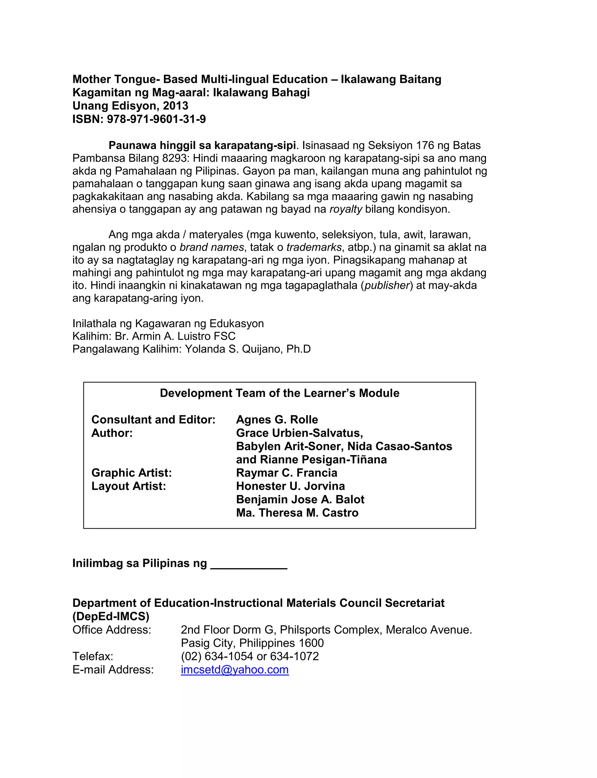 Mother Tongue- Based Multi-lingual Education – Ikalawang Baitang
Kagamitan ng Mag-aaral: Ikalawang Bahagi
Unang Edisyon, 2013
ISBN: 978-971-9601-31-9
Paunawa hinggil sa karapatang-sipi. Isinasaad ng Seksiyon 176 ng Batas
Pambansa Bilang 8293: Hindi maaaring magkaroon ng karapatang-sipi sa ano mang
akda ng Pamahalaan ng Pilipinas. Gayon pa man, kailangan muna ang pahintulot ng
pamahalaan o tanggapan kung saan ginawa ang isang akda upang magamit sa
pagkakakitaan ang nasabing akda. Kabilang sa mga maaaring gawin ng nasabing
ahensiya o tanggapan ay ang patawan ng bayad na royalty bilang kondisyon.
Ang mga akda / materyales (mga kuwento, seleksiyon, tula, awit, larawan,
ngalan ng produkto o brand names, tatak o trademarks, atbp.) na ginamit sa aklat na
ito ay sa nagtataglay ng karapatang-ari ng mga iyon. Pinagsikapang mahanap at
mahingi ang pahintulot ng mga may karapatang-ari upang magamit ang mga akdang
ito. Hindi inaangkin ni kinakatawan ng mga tagapaglathala (publisher) at may-akda
ang karapatang-aring iyon.
Inilathala ng Kagawaran ng Edukasyon
Kalihim: Br. Armin A. Luistro FSC
Pangalawang Kalihim: Yolanda S. Quijano, Ph.D

Development Team of the Learner’s Module
Consultant and Editor:
Author:

Graphic Artist:
Layout Artist:

Agnes G. Rolle
Grace Urbien-Salvatus,
Babylen Arit-Soner, Nida Casao-Santos
and Rianne Pesigan-Tiñana
Raymar C. Francia
Honester U. Jorvina
Benjamin Jose A. Balot
Ma. Theresa M. Castro

Inilimbag sa Pilipinas ng ____________

Department of Education-Instructional Materials Council Secretariat
(DepEd-IMCS)
Office Address:
2nd Floor Dorm G, Philsports Complex, Meralco Avenue.
Pasig City, Philippines 1600
Telefax:
(02) 634-1054 or 634-1072
E-mail Address:
imcsetd@yahoo.com

ii

 
