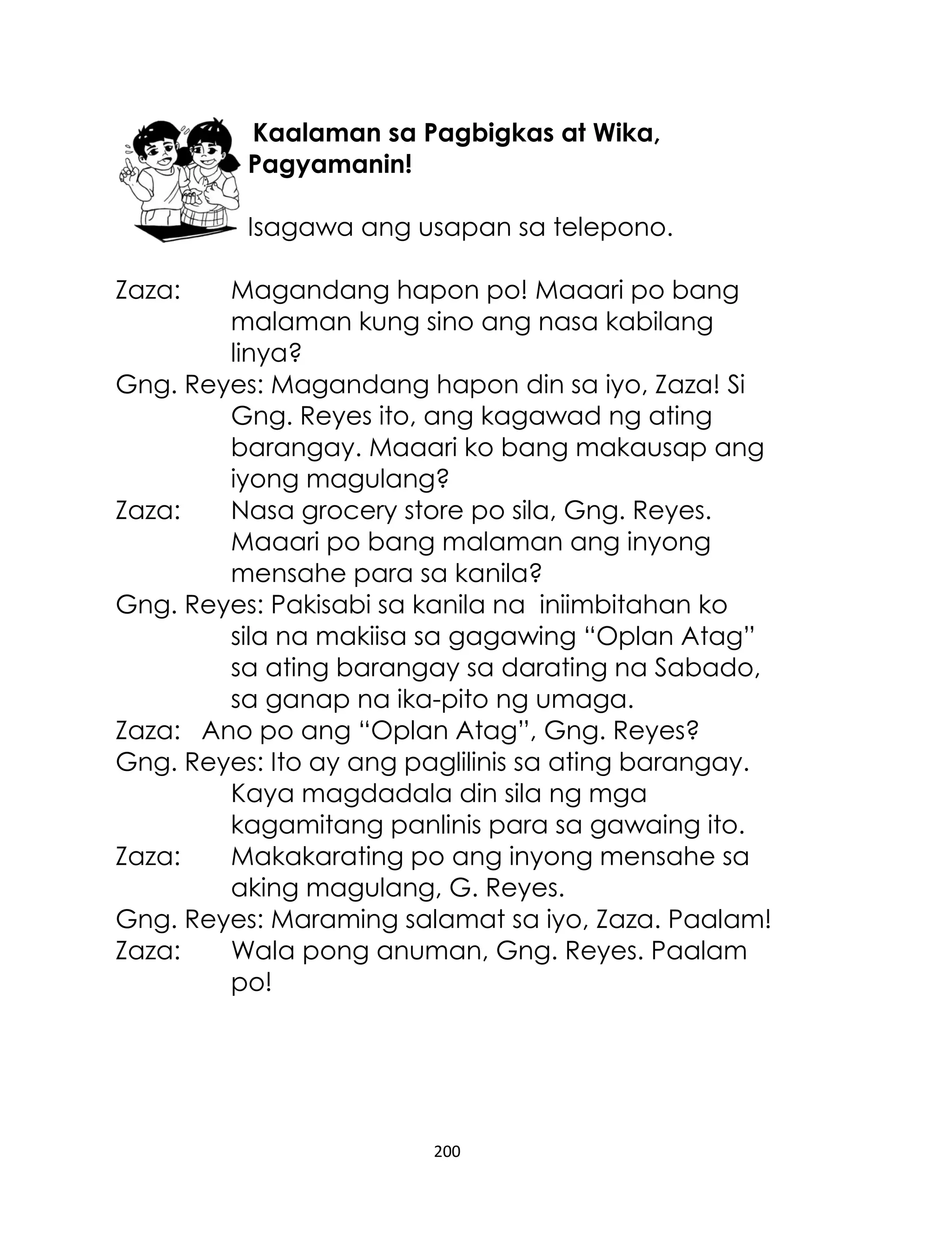 Kaalaman sa Pagbigkas at Wika,
Pagyamanin!
Isagawa ang usapan sa telepono.
Zaza:

Magandang hapon po! Maaari po bang
malaman kung sino ang nasa kabilang
linya?
Gng. Reyes: Magandang hapon din sa iyo, Zaza! Si
Gng. Reyes ito, ang kagawad ng ating
barangay. Maaari ko bang makausap ang
iyong magulang?
Zaza:
Nasa grocery store po sila, Gng. Reyes.
Maaari po bang malaman ang inyong
mensahe para sa kanila?
Gng. Reyes: Pakisabi sa kanila na iniimbitahan ko
sila na makiisa sa gagawing “Oplan Atag”
sa ating barangay sa darating na Sabado,
sa ganap na ika-pito ng umaga.
Zaza: Ano po ang “Oplan Atag”, Gng. Reyes?
Gng. Reyes: Ito ay ang paglilinis sa ating barangay.
Kaya magdadala din sila ng mga
kagamitang panlinis para sa gawaing ito.
Zaza:
Makakarating po ang inyong mensahe sa
aking magulang, G. Reyes.
Gng. Reyes: Maraming salamat sa iyo, Zaza. Paalam!
Zaza:
Wala pong anuman, Gng. Reyes. Paalam
po!

200

 