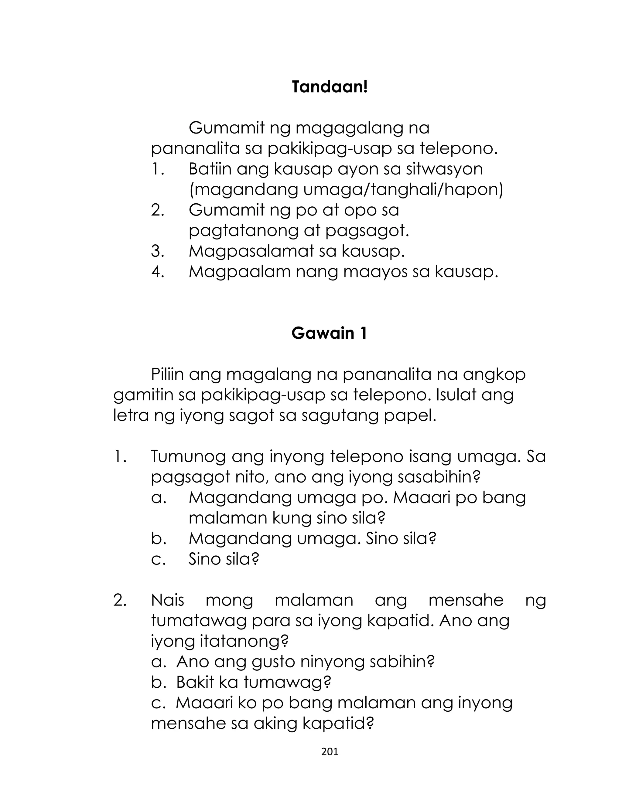 Tandaan!
Gumamit ng magagalang na
pananalita sa pakikipag-usap sa telepono.
1. Batiin ang kausap ayon sa sitwasyon
(magandang umaga/tanghali/hapon)
2. Gumamit ng po at opo sa
pagtatanong at pagsagot.
3. Magpasalamat sa kausap.
4. Magpaalam nang maayos sa kausap.
Gawain 1
Piliin ang magalang na pananalita na angkop
gamitin sa pakikipag-usap sa telepono. Isulat ang
letra ng iyong sagot sa sagutang papel.
1.

Tumunog ang inyong telepono isang umaga. Sa
pagsagot nito, ano ang iyong sasabihin?
a. Magandang umaga po. Maaari po bang
malaman kung sino sila?
b. Magandang umaga. Sino sila?
c. Sino sila?

2.

Nais mong malaman ang mensahe ng
tumatawag para sa iyong kapatid. Ano ang
iyong itatanong?
a. Ano ang gusto ninyong sabihin?
b. Bakit ka tumawag?
c. Maaari ko po bang malaman ang inyong
mensahe sa aking kapatid?
201

 