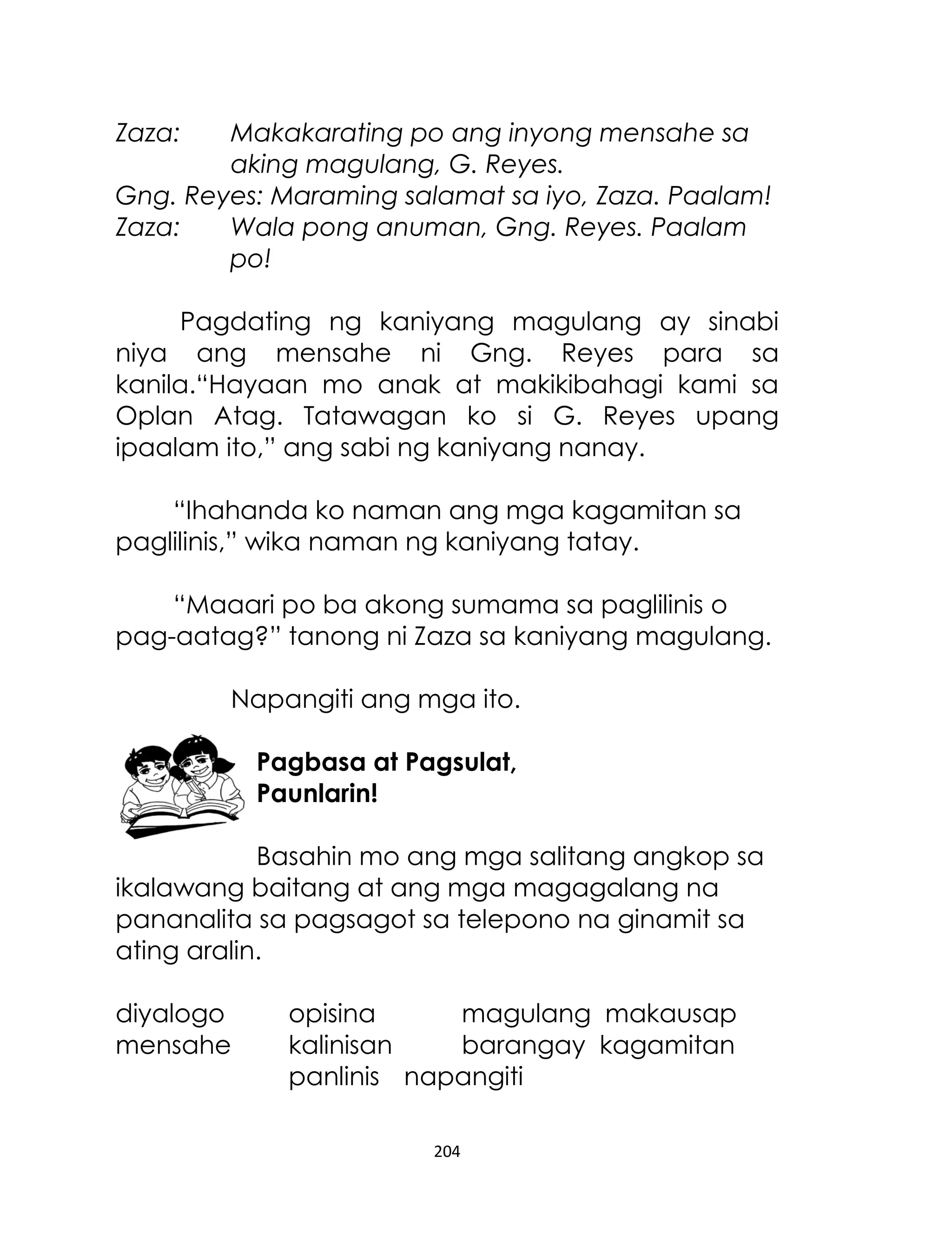 Zaza:

Makakarating po ang inyong mensahe sa
aking magulang, G. Reyes.
Gng. Reyes: Maraming salamat sa iyo, Zaza. Paalam!
Zaza:
Wala pong anuman, Gng. Reyes. Paalam
po!
Pagdating ng kaniyang magulang ay sinabi
niya ang mensahe ni Gng. Reyes para sa
kanila.“Hayaan mo anak at makikibahagi kami sa
Oplan Atag. Tatawagan ko si G. Reyes upang
ipaalam ito,” ang sabi ng kaniyang nanay.
“Ihahanda ko naman ang mga kagamitan sa
paglilinis,” wika naman ng kaniyang tatay.
“Maaari po ba akong sumama sa paglilinis o
pag-aatag?” tanong ni Zaza sa kaniyang magulang.
Napangiti ang mga ito.
Pagbasa at Pagsulat,
Paunlarin!
Basahin mo ang mga salitang angkop sa
ikalawang baitang at ang mga magagalang na
pananalita sa pagsagot sa telepono na ginamit sa
ating aralin.
diyalogo
mensahe

opisina
magulang makausap
kalinisan
barangay kagamitan
panlinis napangiti
204

 